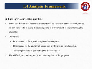 ii. Units for Measuring Running Time
• Some standard unit of time measurement such as a second, or millisecond, and so
on can be used to measure the running time of a program after implementing the
algorithm.
• Drawbacks
– Dependence on the speed of a particular computer.
– Dependence on the quality of a program implementing the algorithm.
– The compiler used in generating the machine code.
• The difficulty of clocking the actual running time of the program.
1.4 Analysis Framework
 