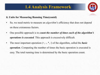 ii. Units for Measuring Running Time(contd)
• So, we need metric to measure an algorithm’s efficiency that does not depend
on these extraneous factors.
• One possible approach is to count the number of times each of the algorithm’s
operations is executed. This approach is excessively difficult.
• The most important operation (+, -, *, /) of the algorithm, called the basic
operation. Computing the number of times the basic operation is executed is
easy. The total running time is determined by the basic operation count.
1.4 Analysis Framework
 
