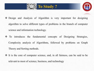 To Study ?
 Design and Analysis of Algorithm is very important for designing
algorithm to solve different types of problems in the branch of computer
science and information technology.
 To introduces the fundamental concepts of Designing Strategies,
Complexity analysis of Algorithms, followed by problems on Graph
Theory and Sorting methods.
 It is the core of computer science, and, in all fairness, can be said to be
relevant to most of science, business, and technology
 