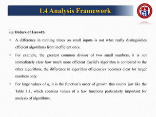 iii. Orders of Growth
• A difference in running times on small inputs is not what really distinguishes
efficient algorithms from inefficient ones.
• For example, the greatest common divisor of two small numbers, it is not
immediately clear how much more efficient Euclid’s algorithm is compared to the
other algorithms, the difference in algorithm efficiencies becomes clear for larger
numbers only.
• For large values of n, it is the function’s order of growth that counts just like the
Table 1.1, which contains values of a few functions particularly important for
analysis of algorithms.
1.4 Analysis Framework
 