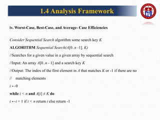 iv. Worst-Case, Best-Case, and Average- Case Efficiencies
Consider Sequential Search algorithm some search key K
ALGORITHM Sequential Search(A[0..n -1], K)
//Searches for a given value in a given array by sequential search
//Input: An array A[0..n - 1] and a search key K
//Output: The index of the first element in A that matches K or -1 if there are no
// matching elements
i ←0
while i < n and A[i] ≠ K do
i ←i + 1 if i < n return i else return -1
1.4 Analysis Framework
 