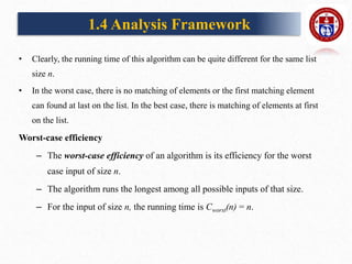 • Clearly, the running time of this algorithm can be quite different for the same list
size n.
• In the worst case, there is no matching of elements or the first matching element
can found at last on the list. In the best case, there is matching of elements at first
on the list.
Worst-case efficiency
– The worst-case efficiency of an algorithm is its efficiency for the worst
case input of size n.
– The algorithm runs the longest among all possible inputs of that size.
– For the input of size n, the running time is Cworst(n) = n.
1.4 Analysis Framework
 