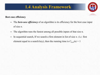 Best case efficiency
– The best-case efficiency of an algorithm is its efficiency for the best case input
of size n.
– The algorithm runs the fastest among all possible inputs of that size n.
– In sequential search, If we search a first element in list of size n. (i.e. first
element equal to a search key), then the running time is Cbest(n) = 1
1.4 Analysis Framework
 