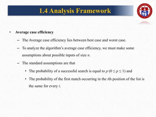 • Average case efficiency
– The Average case efficiency lies between best case and worst case.
– To analyze the algorithm’s average case efficiency, we must make some
assumptions about possible inputs of size n.
– The standard assumptions are that
• The probability of a successful search is equal to p (0 ≤ p ≤ 1) and
• The probability of the first match occurring in the ith position of the list is
the same for every i.
1.4 Analysis Framework
 