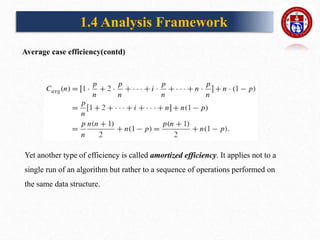 1.4 Analysis Framework
Yet another type of efficiency is called amortized efficiency. It applies not to a
single run of an algorithm but rather to a sequence of operations performed on
the same data structure.
Average case efficiency(contd)
 