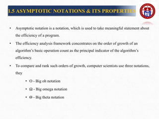 1.5 ASYMPTOTIC NOTATIONS & ITS PROPERTIES
• Asymptotic notation is a notation, which is used to take meaningful statement about
the efficiency of a program.
• The efficiency analysis framework concentrates on the order of growth of an
algorithm’s basic operation count as the principal indicator of the algorithm’s
efficiency.
• To compare and rank such orders of growth, computer scientists use three notations,
they
• O - Big oh notation
• Ω - Big omega notation
• Θ - Big theta notation
 