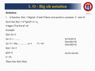 1. O - Big oh notation
Definition
• A function f(n) = O(g(n)) if and if there exist positive constants C and n0
Such that f(n) <=C*g(n)Ɐ n> n0
1<logn< <n<2 n<n2 <n3
Example
f(n)=2n+3
2n+3<=……..
2n+3<=10n………….n=1 5<=10
f(n)= 2n+3
g(n)=n
C=10
There fore f(n)=O(n)
2n^2+3n^2
F(n)=O(n^2)
F(n)=O(2^n)
2n+3<=2n+3n
 