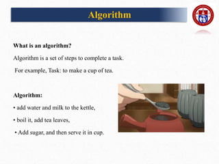 What is an algorithm?
Algorithm is a set of steps to complete a task.
For example, Task: to make a cup of tea.
Algorithm:
• add water and milk to the kettle,
• boil it, add tea leaves,
• Add sugar, and then serve it in cup.
Algorithm
 