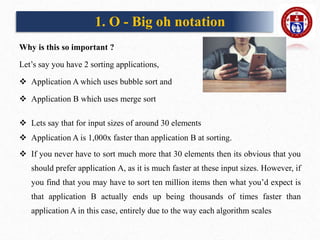 Why is this so important ?
Let’s say you have 2 sorting applications,
 Application A which uses bubble sort and
 Application B which uses merge sort
 Lets say that for input sizes of around 30 elements
 Application A is 1,000x faster than application B at sorting.
 If you never have to sort much more that 30 elements then its obvious that you
should prefer application A, as it is much faster at these input sizes. However, if
you find that you may have to sort ten million items then what you’d expect is
that application B actually ends up being thousands of times faster than
application A in this case, entirely due to the way each algorithm scales
1. O - Big oh notation
 