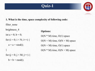 Quiz-1
1. What is the time, space complexity of following code:
filter_none
brightness_4
int a = 0, b = 0;
for (i = 0; i < N; i++) {
a = a + rand();
}
for (j = 0; j < M; j++) {
b = b + rand();
Options:
O(N * M) time, O(1) space
O(N + M) time, O(N + M) space
O(N + M) time, O(1) space
O(N * M) time, O(N + M) space
 