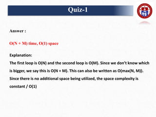 Answer :
O(N + M) time, O(1) space
Explanation:
The first loop is O(N) and the second loop is O(M). Since we don’t know which
is bigger, we say this is O(N + M). This can also be written as O(max(N, M)).
Since there is no additional space being utilized, the space complexity is
constant / O(1)
Quiz-1
 