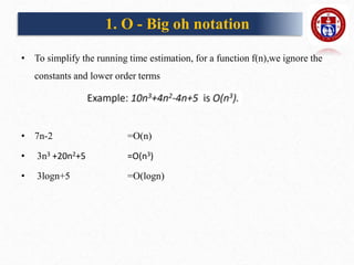 • To simplify the running time estimation, for a function f(n),we ignore the
constants and lower order terms
• 7n-2 =O(n)
• 3n3 +20n2+5 =O(n3)
• 3logn+5 =O(logn)
1. O - Big oh notation
 