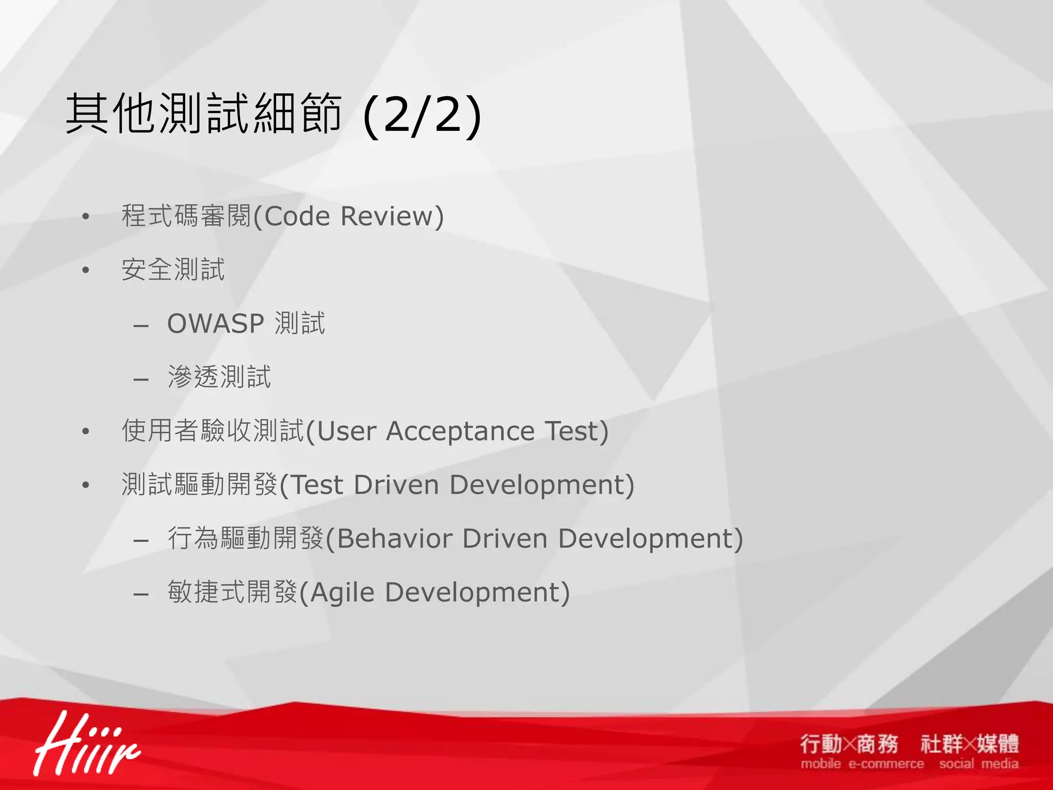 其他測試細節 (2/2)
•

程式碼審閱(Code Review)

•

安全測試
– OWASP 測試
– 滲透測試

•

使用者驗收測試(User Acceptance Test)

•

測試驅動開發(Test Driven Development)
– 行為驅動開發(Behavior Driven Development)
– 敏捷式開發(Agile Development)

 
