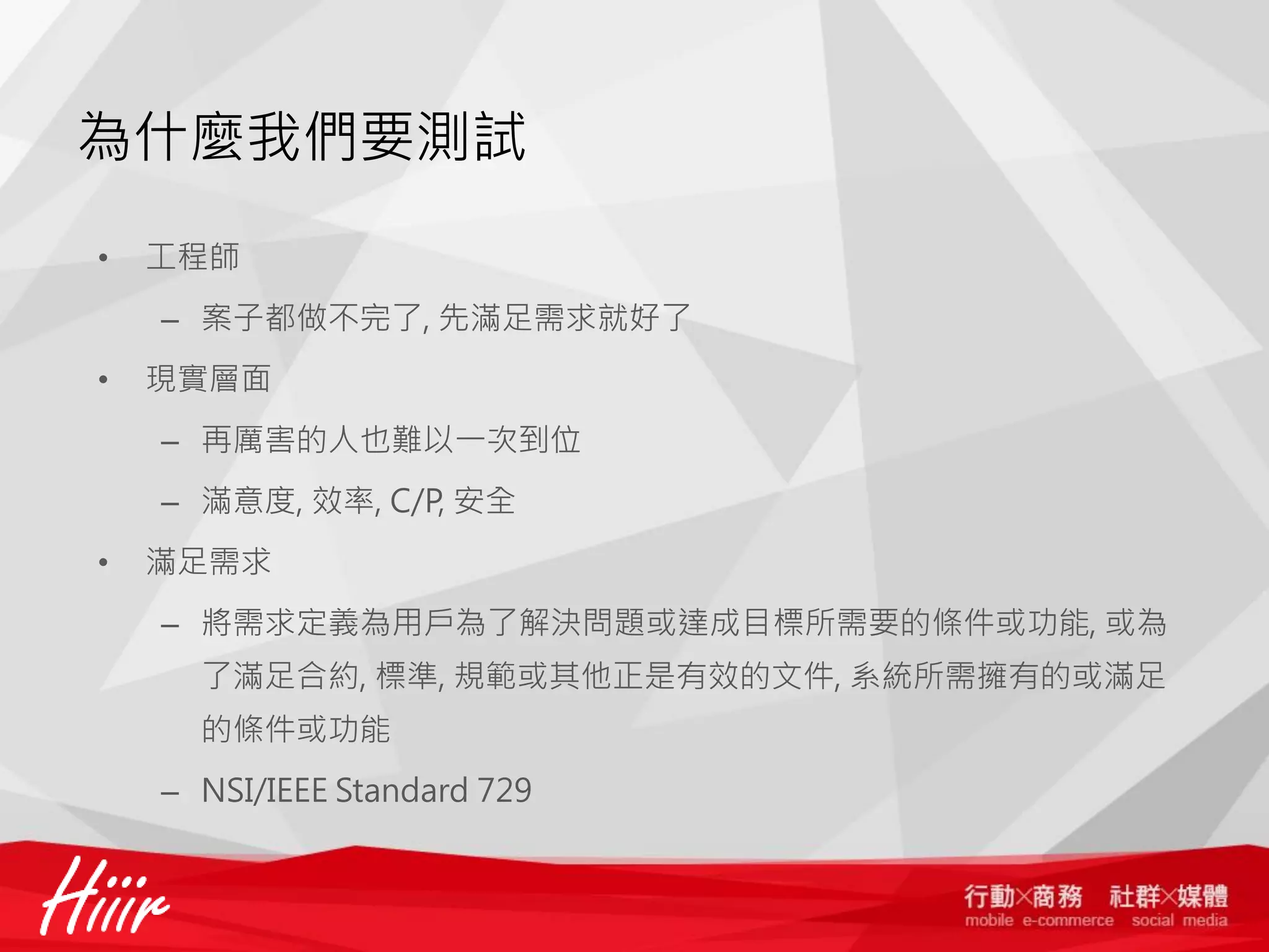 為什麼我們要測試
•

工程師
– 案子都做不完了, 先滿足需求就好了

•

現實層面
– 再厲害的人也難以一次到位
– 滿意度, 效率, C/P, 安全

•

滿足需求
– 將需求定義為用戶為了解決問題或達成目標所需要的條件或功能, 或為
了滿足合約, 標準, 規範或其他正是有效的文件, 系統所需擁有的或滿足
的條件或功能
– NSI/IEEE Standard 729

 