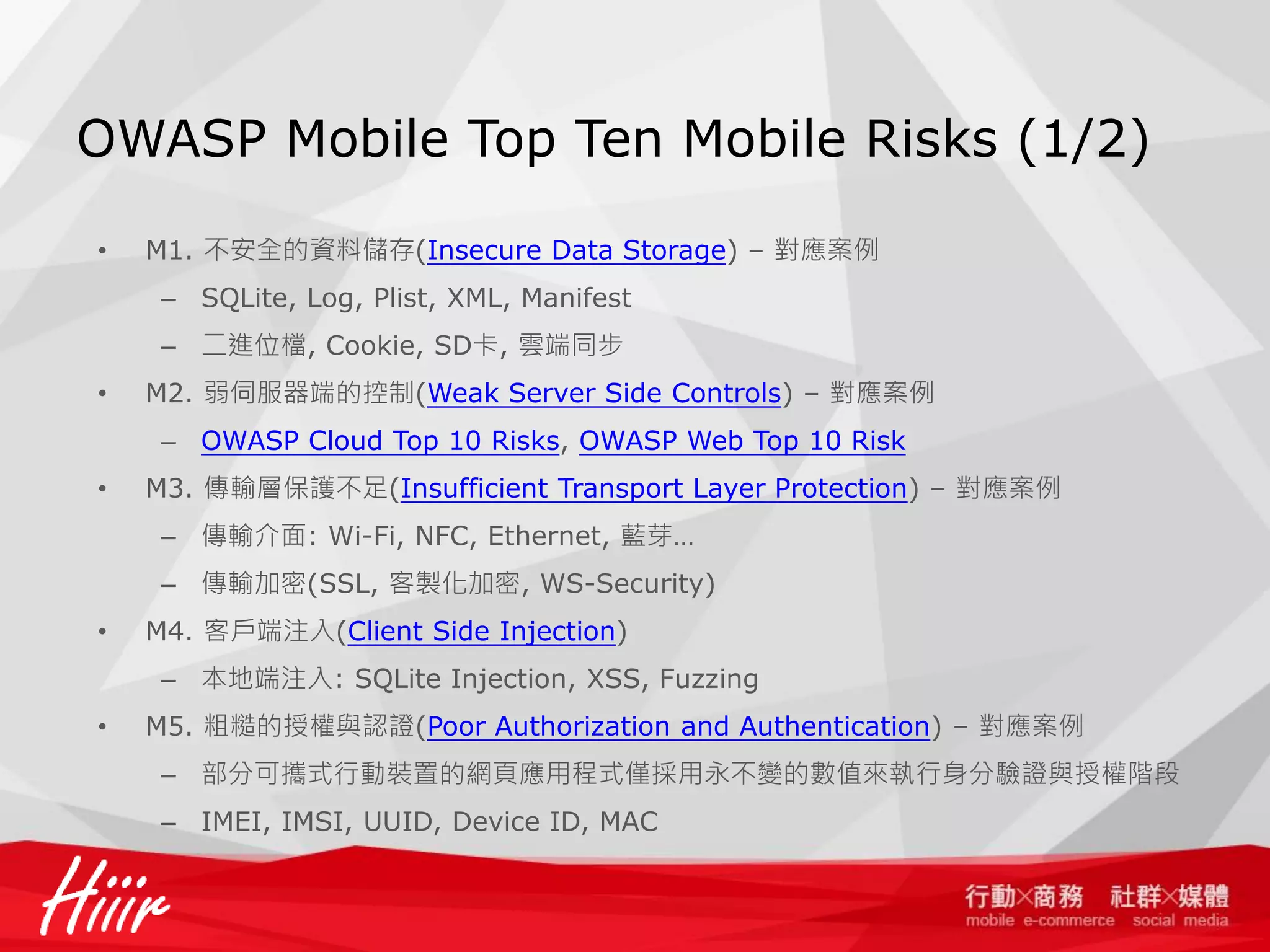 OWASP Mobile Top Ten Mobile Risks (1/2)
•

M1. 不安全的資料儲存(Insecure Data Storage) – 對應案例
– SQLite, Log, Plist, XML, Manifest
– 二進位檔, Cookie, SD卡, 雲端同步

•

M2. 弱伺服器端的控制(Weak Server Side Controls) – 對應案例
– OWASP Cloud Top 10 Risks, OWASP Web Top 10 Risk

•

M3. 傳輸層保護不足(Insufficient Transport Layer Protection) – 對應案例
– 傳輸介面: Wi-Fi, NFC, Ethernet, 藍芽…
– 傳輸加密(SSL, 客製化加密, WS-Security)

•

M4. 客戶端注入(Client Side Injection)
– 本地端注入: SQLite Injection, XSS, Fuzzing

•

M5. 粗糙的授權與認證(Poor Authorization and Authentication) – 對應案例

– 部分可攜式行動裝置的網頁應用程式僅採用永不變的數值來執行身分驗證與授權階段
– IMEI, IMSI, UUID, Device ID, MAC

 