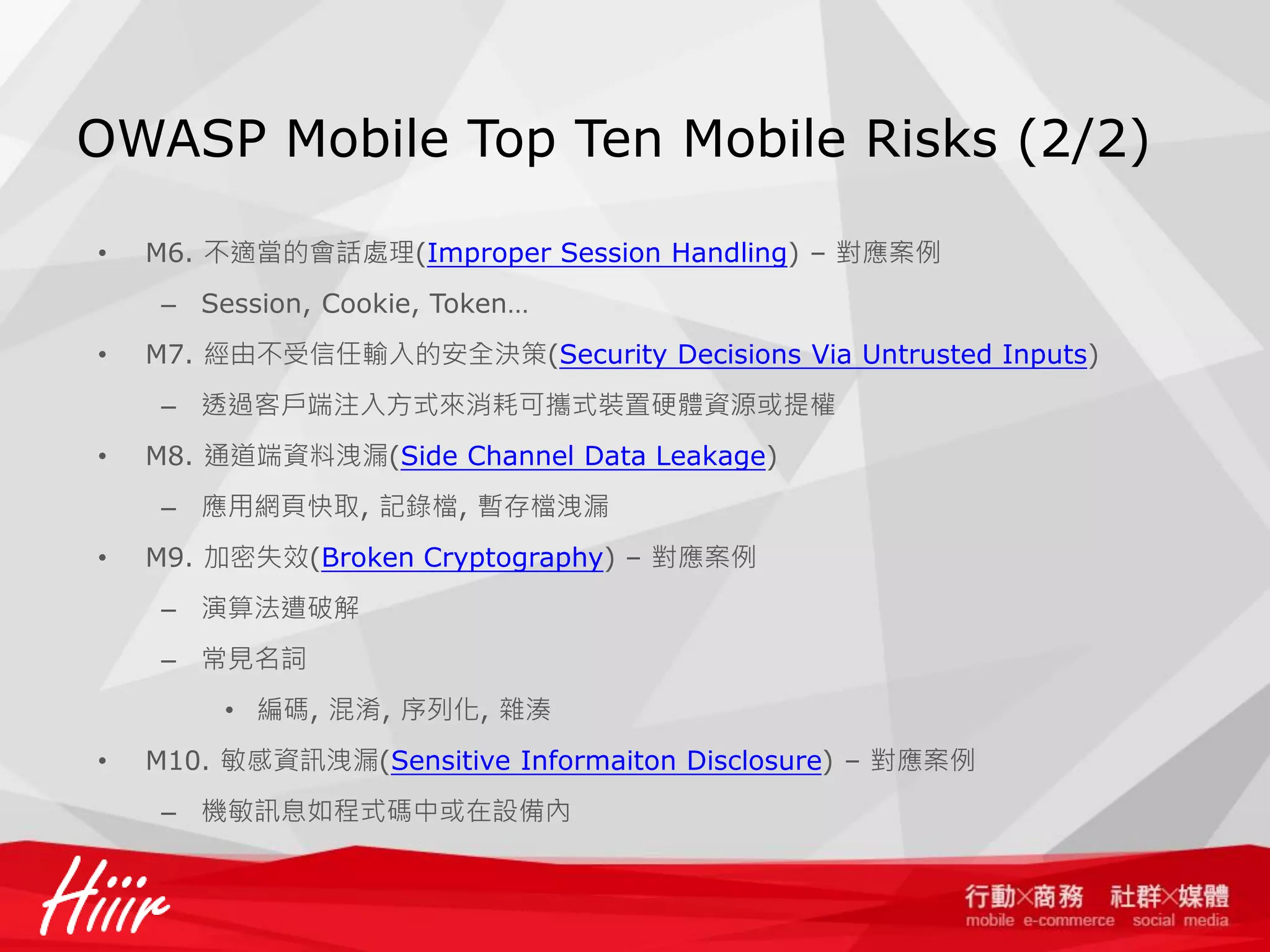 OWASP Mobile Top Ten Mobile Risks (2/2)
•

M6. 不適當的會話處理(Improper Session Handling) – 對應案例
– Session, Cookie, Token…

•

M7. 經由不受信任輸入的安全決策(Security Decisions Via Untrusted Inputs)
– 透過客戶端注入方式來消耗可攜式裝置硬體資源或提權

•

M8. 通道端資料洩漏(Side Channel Data Leakage)
– 應用網頁快取, 記錄檔, 暫存檔洩漏

•

M9. 加密失效(Broken Cryptography) – 對應案例
– 演算法遭破解
– 常見名詞
• 編碼, 混淆, 序列化, 雜湊

•

M10. 敏感資訊洩漏(Sensitive Informaiton Disclosure) – 對應案例
– 機敏訊息如程式碼中或在設備內

 