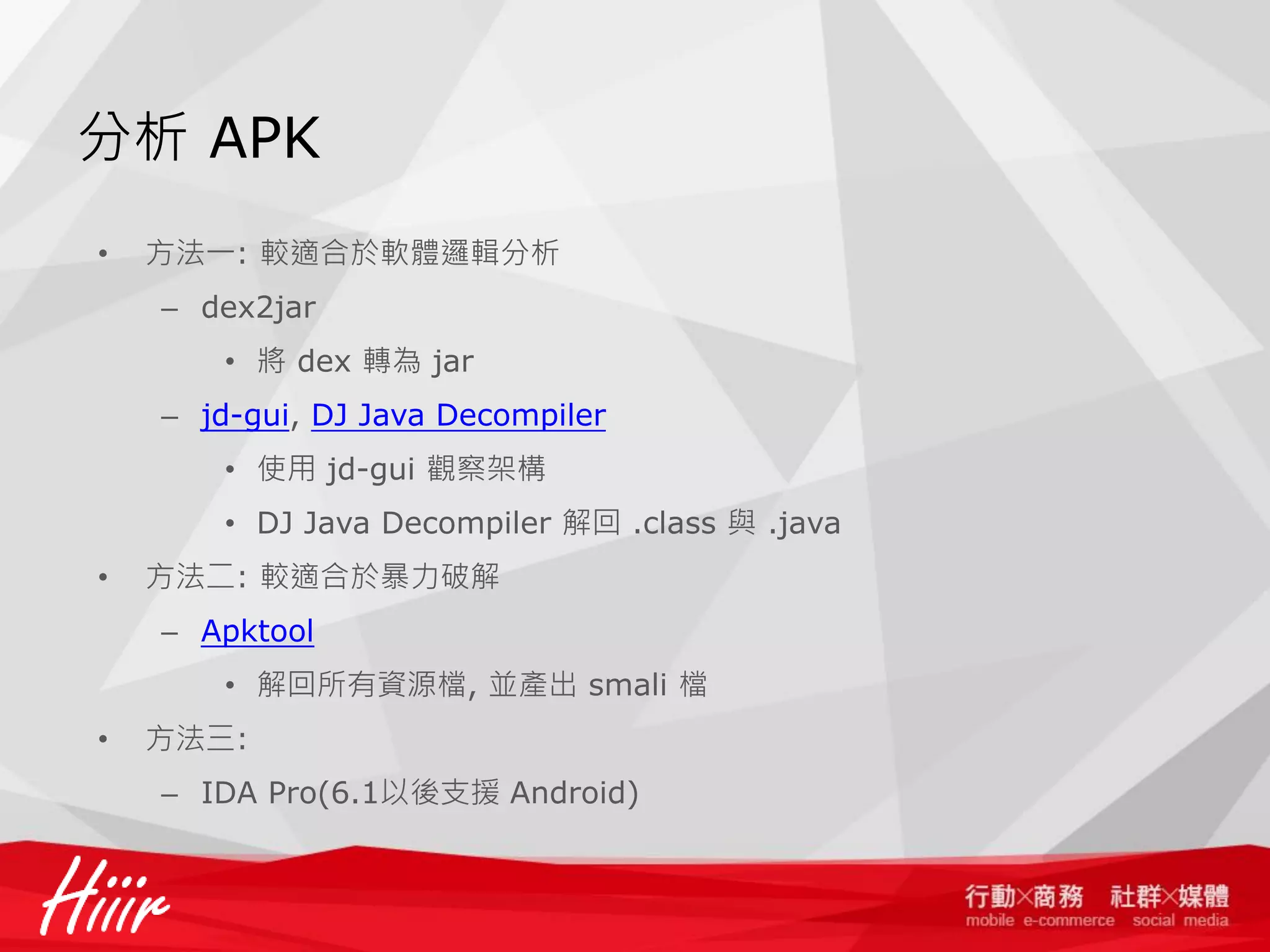 分析 APK
•

方法一: 較適合於軟體邏輯分析
– dex2jar
• 將 dex 轉為 jar

– jd-gui, DJ Java Decompiler
• 使用 jd-gui 觀察架構
• DJ Java Decompiler 解回 .class 與 .java

•

方法二: 較適合於暴力破解
– Apktool
• 解回所有資源檔, 並產出 smali 檔

•

方法三:
– IDA Pro(6.1以後支援 Android)

 