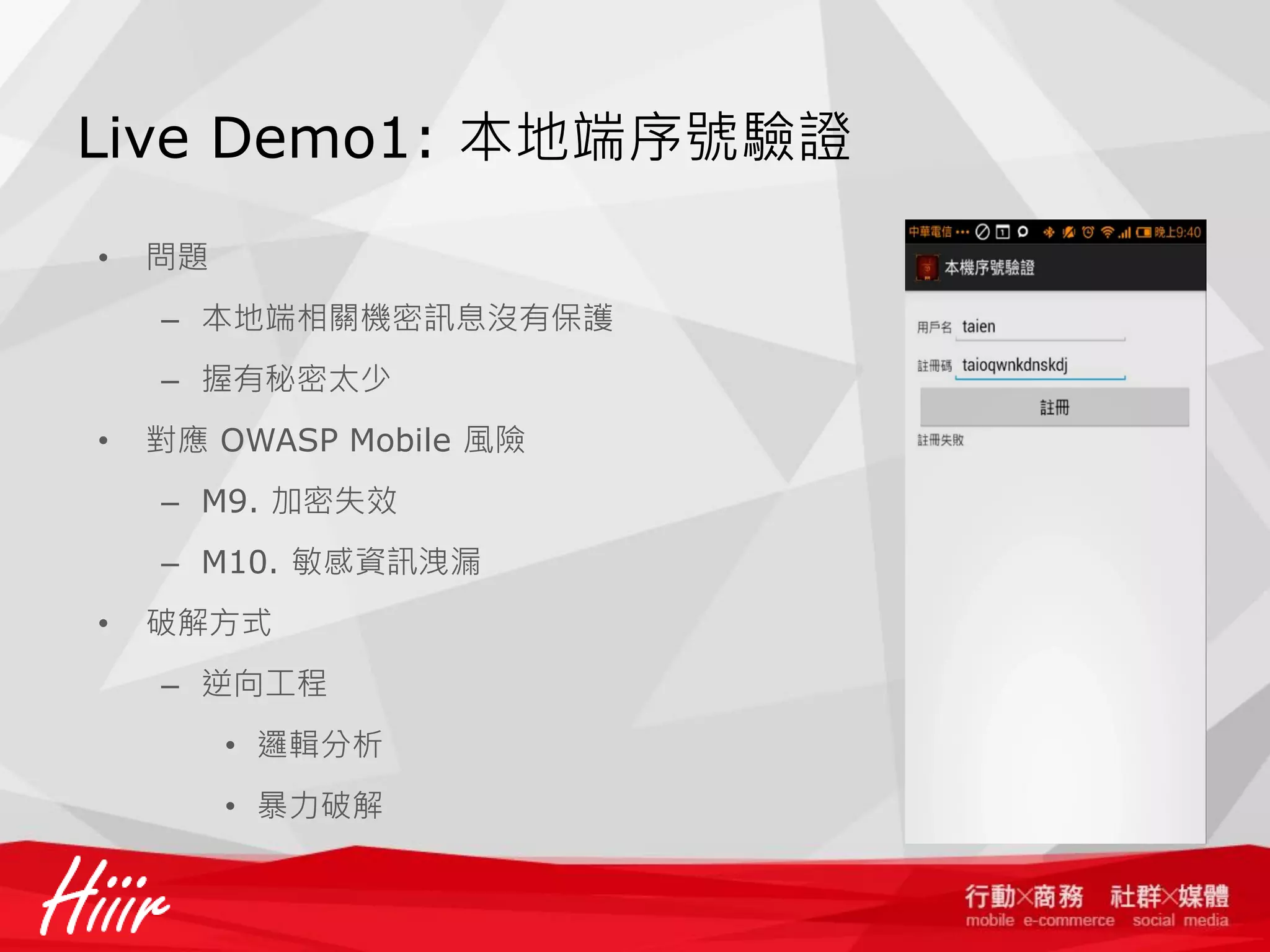 Live Demo1: 本地端序號驗證
•

問題
– 本地端相關機密訊息沒有保護
– 握有秘密太少

•

對應 OWASP Mobile 風險
– M9. 加密失效
– M10. 敏感資訊洩漏

•

破解方式
– 逆向工程
• 邏輯分析
• 暴力破解

 