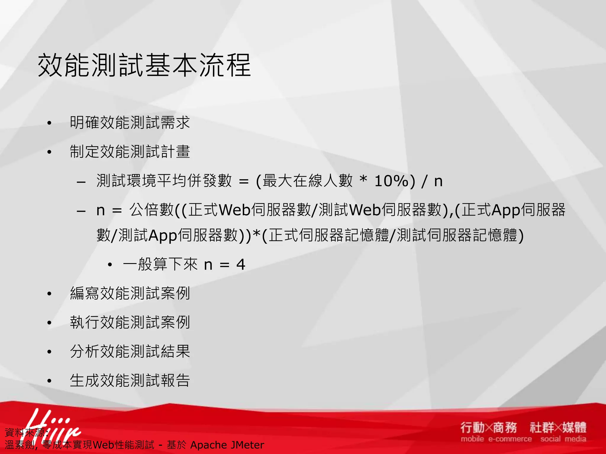 效能測試基本流程
•

明確效能測試需求

•

制定效能測試計畫
– 測試環境平均併發數 = (最大在線人數 * 10%) / n
– n = 公倍數((正式Web伺服器數/測試Web伺服器數),(正式App伺服器
數/測試App伺服器數))*(正式伺服器記憶體/測試伺服器記憶體)
• 一般算下來 n = 4

•

編寫效能測試案例

•

執行效能測試案例

•

分析效能測試結果

•

生成效能測試報告

資料來源:
溫素劍, 零成本實現Web性能測試 - 基於 Apache JMeter

 