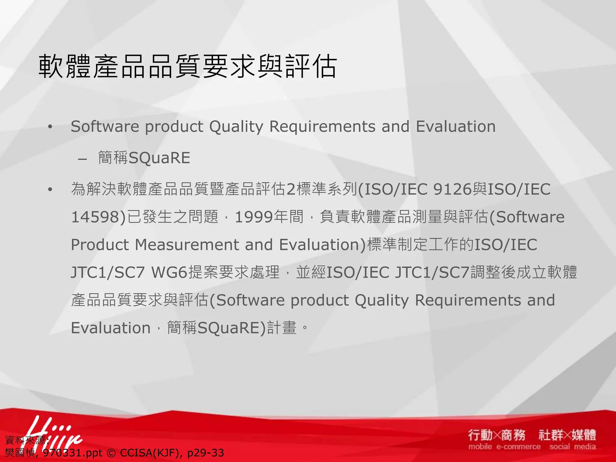 軟體產品品質要求與評估
•

Software product Quality Requirements and Evaluation
– 簡稱SQuaRE

•

為解決軟體產品品質暨產品評估2標準系列(ISO/IEC 9126與ISO/IEC
14598)已發生之問題，1999年間，負責軟體產品測量與評估(Software
Product Measurement and Evaluation)標準制定工作的ISO/IEC
JTC1/SC7 WG6提案要求處理，並經ISO/IEC JTC1/SC7調整後成立軟體
產品品質要求與評估(Software product Quality Requirements and
Evaluation，簡稱SQuaRE)計畫。

資料來源:
樊國楨, 970331.ppt © CCISA(KJF), p29-33

 