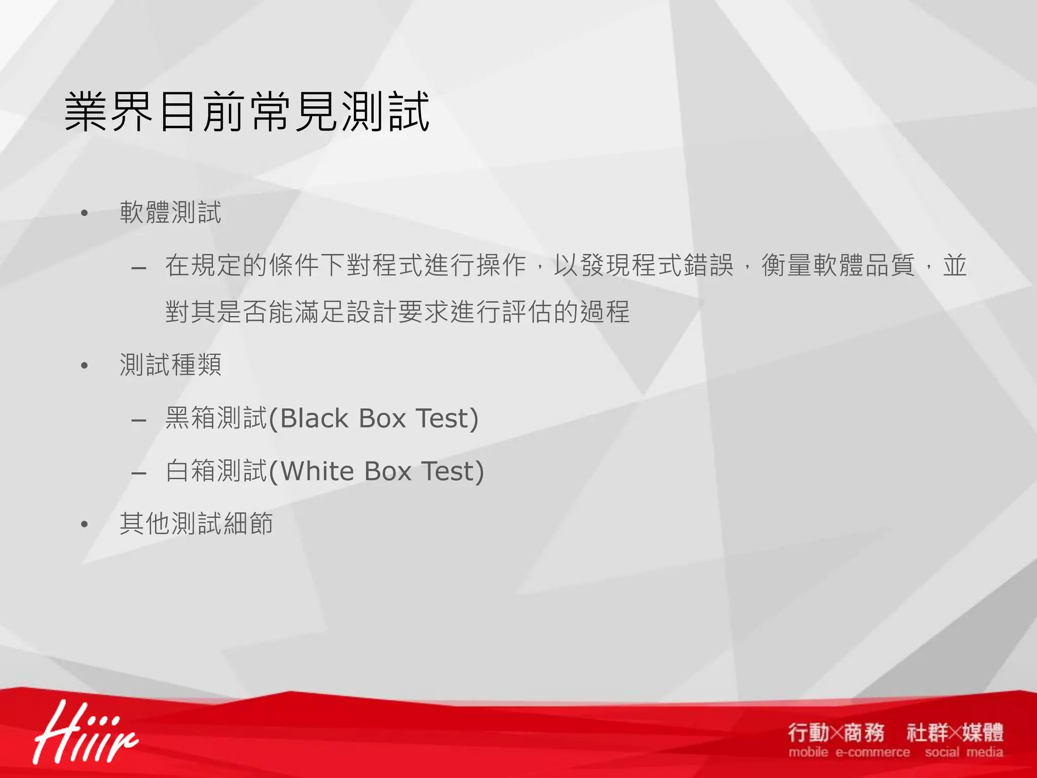 業界目前常見測試
•

軟體測試
– 在規定的條件下對程式進行操作，以發現程式錯誤，衡量軟體品質，並
對其是否能滿足設計要求進行評估的過程

•

測試種類
– 黑箱測試(Black Box Test)

– 白箱測試(White Box Test)
•

其他測試細節

 