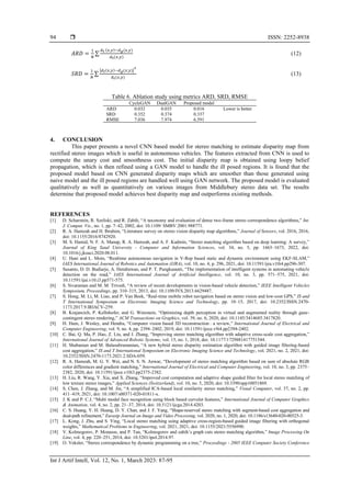 ISSN: 2252-8938
Int J Artif Intell, Vol. 12, No. 1, March 2023: 87-95
94
𝐴𝑅𝐷 =
1
𝑁
∑
𝑑𝑡 (𝑥,𝑦)−𝑑𝑔(𝑥,𝑦)
𝑑𝑡(𝑥,𝑦)
(12)
𝑆𝑅𝐷 =
1
𝑁
∑
|𝑑𝑡(𝑥,𝑦)−𝑑𝑔(𝑥,𝑦)|
2
𝑑𝑡(𝑥,𝑦)
(13)
Table 6. Ablation study using metrics ARD, SRD, RMSE
CycleGAN DualGAN Proposed model
ARD 0.032 0.035 0.016 Lower is better
SRD 0.352 0.374 0.337
RMSE 7.036 7.974 6.591
4. CONCLUSION
This paper presents a novel CNN based model for stereo matching to estimate disparity map from
rectified stereo images which is useful in autonomous vehicles. The features extracted from CNN is used to
compute the unary cost and smoothness cost. The initial disparity map is obtained using loopy belief
propagation, which is then refined using a GAN model to handle the ill posed regions. It is found that the
proposed model based on CNN generated disparity maps which are smoother than those generated using
naive model and the ill posed regions are handled well using GAN network. The proposed model is evaluated
qualitatively as well as quantitatively on various images from Middlebury stereo data set. The results
determine that proposed model achieves best disparity map and outperforms existing methods.
REFERENCES
[1] D. Scharstein, R. Szeliski, and R. Zabih, “A taxonomy and evaluation of dense two-frame stereo correspondence algorithms,” Int.
J. Comput. Vis., no. 1, pp. 7–42, 2002, doi: 10.1109/ SMBV.2001.988771.
[2] R. A. Hamzah and H. Ibrahim, “Literature survey on stereo vision disparity map algorithms,” Journal of Sensors, vol. 2016, 2016,
doi: 10.1155/2016/8742920.
[3] M. S. Hamid, N. F. A. Manap, R. A. Hamzah, and A. F. Kadmin, “Stereo matching algorithm based on deep learning: A survey,”
Journal of King Saud University - Computer and Information Sciences, vol. 34, no. 5, pp. 1663–1673, 2022, doi:
10.1016/j.jksuci.2020.08.011.
[4] U. Hani and L. Moin, “Realtime autonomous navigation in V-Rep based static and dynamic environment using EKF-SLAM,”
IAES International Journal of Robotics and Automation (IJRA), vol. 10, no. 4, p. 296, 2021, doi: 10.11591/ijra.v10i4.pp296-307.
[5] Susanto, D. D. Budiarjo, A. Hendrawan, and P. T. Pungkasanti, “The implementation of intelligent systems in automating vehicle
detection on the road,” IAES International Journal of Artificial Intelligence, vol. 10, no. 3, pp. 571–575, 2021, doi:
10.11591/ijai.v10.i3.pp571-575.
[6] S. Sivaraman and M. M. Trivedi, “A review of recent developments in vision-based vehicle detection,” IEEE Intelligent Vehicles
Symposium, Proceedings, pp. 310–315, 2013, doi: 10.1109/IVS.2013.6629487.
[7] S. Hong, M. Li, M. Liao, and P. Van Beek, “Real-time mobile robot navigation based on stereo vision and low-cost GPS,” IS and
T International Symposium on Electronic Imaging Science and Technology, pp. 10–15, 2017, doi: 10.2352/ISSN.2470-
1173.2017.9.IRIACV-259.
[8] B. Krajancich, P. Kellnhofer, and G. Wetzstein, “Optimizing depth perception in virtual and augmented reality through gaze-
contingent stereo rendering,” ACM Transactions on Graphics, vol. 39, no. 6, 2020, doi: 10.1145/3414685.3417820.
[9] H. Ham, J. Wesley, and Hendra, “Computer vision based 3D reconstruction : a review,” International Journal of Electrical and
Computer Engineering, vol. 9, no. 4, pp. 2394–2402, 2019, doi: 10.11591/ijece.v9i4.pp2394-2402.
[10] C. Bai, Q. Ma, P. Hao, Z. Liu, and J. Zhang, “Improving stereo matching algorithm with adaptive cross-scale cost aggregation,”
International Journal of Advanced Robotic Systems, vol. 15, no. 1, 2018, doi: 10.1177/1729881417751544.
[11] H. Shabanian and M. Balasubramanian, “A new hybrid stereo disparity estimation algorithm with guided image filtering-based
cost aggregation,” IS and T International Symposium on Electronic Imaging Science and Technology, vol. 2021, no. 2, 2021, doi:
10.2352/ISSN.2470-1173.2021.2.SDA-059.
[12] R. A. Hamzah, M. G. Y. Wei, and N. S. N. Anwar, “Development of stereo matching algorithm based on sum of absolute RGB
color differences and gradient matching,” International Journal of Electrical and Computer Engineering, vol. 10, no. 3, pp. 2375–
2382, 2020, doi: 10.11591/ijece.v10i3.pp2375-2382.
[13] H. Liu, R. Wang, Y. Xia, and X. Zhang, “Improved cost computation and adaptive shape guided filter for local stereo matching of
low texture stereo images,” Applied Sciences (Switzerland), vol. 10, no. 5, 2020, doi: 10.3390/app10051869.
[14] S. Chen, J. Zhang, and M. Jin, “A simplified ICA-based local similarity stereo matching,” Visual Computer, vol. 37, no. 2, pp.
411–419, 2021, doi: 10.1007/s00371-020-01811-x.
[15] J. K and P. C.J, “Multi modal face recognition using block based curvelet features,” International Journal of Computer Graphics
& Animation, vol. 4, no. 2, pp. 21–37, 2014, doi: 10.5121/ijcga.2014.4203.
[16] C. S. Huang, Y. H. Huang, D. Y. Chan, and J. F. Yang, “Shape-reserved stereo matching with segment-based cost aggregation and
dual-path refinement,” Eurasip Journal on Image and Video Processing, vol. 2020, no. 1, 2020, doi: 10.1186/s13640-020-00525-3.
[17] L. Kong, J. Zhu, and S. Ying, “Local stereo matching using adaptive cross-region-based guided image filtering with orthogonal
weights,” Mathematical Problems in Engineering, vol. 2021, 2021, doi: 10.1155/2021/5556990.
[18] V. Kolmogorov, P. Monasse, and P. Tan, “Kolmogorov and zabih’s graph cuts stereo matching algorithm,” Image Processing On
Line, vol. 4, pp. 220–251, 2014, doi: 10.5201/ipol.2014.97.
[19] O. Veksler, “Stereo correspondence by dynamic programming on a tree,” Proceedings - 2005 IEEE Computer Society Conference
 