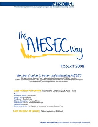 TOOLKIT 2008

    Members’ guide to better understanding AIESEC
           This is an internal document and it is intended just for education of AIESEC members.
  Just the information contained in the Appendix 2 can be used by AIESEC entities for external purposes
                          such as Websites, marketing materials and annual reports.




Last reviisiion of content:: International Congress 2005, Agra – India
Last rev s on of content
Team:
Jeanne Du Plessis – South Africa
Mandy Law – Hong Kong
Amit Desai – Sweden/India
Oksana Arkhypchuk – Hungary/Ukraine
Rita Baptista – SSGN Board/Brazil/Portugal
Samy Daoud – Egypt
Edyson Dos Santos – AI/Republic of Macedonia/Venezuela/Ecuador/Peru


Last reviisiion of format: Global Legislation IPM 2008
Last rev s on of format:


                                                                                                       PAGE 1 of 24
                                      The AIESEC Way Toolkit 2008 | AIESEC International | © Copyright 2008 All rights reserved.

                                  The AIESEC Way Toolkit 2008 | AIESEC International | © Copyright 2008 All rights reserved.
 