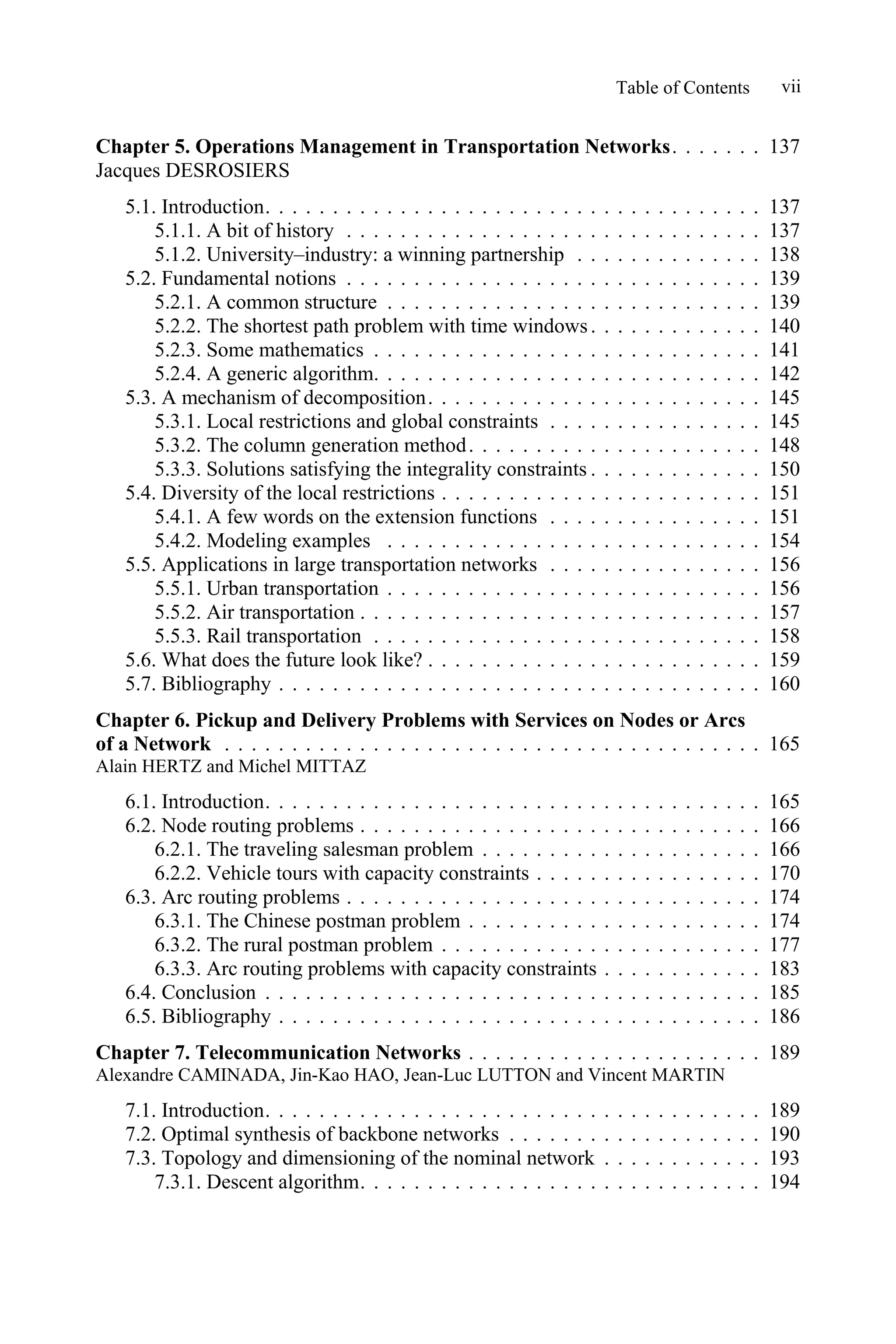 Table of Contents vii
Chapter 5. Operations Management in Transportation Networks. . . . . . . 137
Jacques DESROSIERS
5.1. Introduction. . . . . . . . . . . . . . . . . . . . . . . . . . . . . . . . . . . . . 137
5.1.1. A bit of history . . . . . . . . . . . . . . . . . . . . . . . . . . . . . . . 137
5.1.2. University–industry: a winning partnership . . . . . . . . . . . . . . 138
5.2. Fundamental notions . . . . . . . . . . . . . . . . . . . . . . . . . . . . . . . 139
5.2.1. A common structure . . . . . . . . . . . . . . . . . . . . . . . . . . . . 139
5.2.2. The shortest path problem with time windows. . . . . . . . . . . . . 140
5.2.3. Some mathematics . . . . . . . . . . . . . . . . . . . . . . . . . . . . . 141
5.2.4. A generic algorithm. . . . . . . . . . . . . . . . . . . . . . . . . . . . . 142
5.3. A mechanism of decomposition. . . . . . . . . . . . . . . . . . . . . . . . . 145
5.3.1. Local restrictions and global constraints . . . . . . . . . . . . . . . . 145
5.3.2. The column generation method. . . . . . . . . . . . . . . . . . . . . . 148
5.3.3. Solutions satisfying the integrality constraints . . . . . . . . . . . . . 150
5.4. Diversity of the local restrictions . . . . . . . . . . . . . . . . . . . . . . . . 151
5.4.1. A few words on the extension functions . . . . . . . . . . . . . . . . 151
5.4.2. Modeling examples . . . . . . . . . . . . . . . . . . . . . . . . . . . . 154
5.5. Applications in large transportation networks . . . . . . . . . . . . . . . . 156
5.5.1. Urban transportation . . . . . . . . . . . . . . . . . . . . . . . . . . . . 156
5.5.2. Air transportation . . . . . . . . . . . . . . . . . . . . . . . . . . . . . . 157
5.5.3. Rail transportation . . . . . . . . . . . . . . . . . . . . . . . . . . . . . 158
5.6. What does the future look like? . . . . . . . . . . . . . . . . . . . . . . . . . 159
5.7. Bibliography . . . . . . . . . . . . . . . . . . . . . . . . . . . . . . . . . . . . 160
Chapter 6. Pickup and Delivery Problems with Services on Nodes or Arcs
of a Network . . . . . . . . . . . . . . . . . . . . . . . . . . . . . . . . . . . . . . . . 165
Alain HERTZ and Michel MITTAZ
6.1. Introduction. . . . . . . . . . . . . . . . . . . . . . . . . . . . . . . . . . . . . 165
6.2. Node routing problems . . . . . . . . . . . . . . . . . . . . . . . . . . . . . . 166
6.2.1. The traveling salesman problem . . . . . . . . . . . . . . . . . . . . . 166
6.2.2. Vehicle tours with capacity constraints . . . . . . . . . . . . . . . . . 170
6.3. Arc routing problems . . . . . . . . . . . . . . . . . . . . . . . . . . . . . . . 174
6.3.1. The Chinese postman problem . . . . . . . . . . . . . . . . . . . . . . 174
6.3.2. The rural postman problem . . . . . . . . . . . . . . . . . . . . . . . . 177
6.3.3. Arc routing problems with capacity constraints . . . . . . . . . . . . 183
6.4. Conclusion . . . . . . . . . . . . . . . . . . . . . . . . . . . . . . . . . . . . . 185
6.5. Bibliography . . . . . . . . . . . . . . . . . . . . . . . . . . . . . . . . . . . . 186
Chapter 7. Telecommunication Networks . . . . . . . . . . . . . . . . . . . . . . 189
Alexandre CAMINADA, Jin-Kao HAO, Jean-Luc LUTTON and Vincent MARTIN
7.1. Introduction. . . . . . . . . . . . . . . . . . . . . . . . . . . . . . . . . . . . . 189
7.2. Optimal synthesis of backbone networks . . . . . . . . . . . . . . . . . . . 190
7.3. Topology and dimensioning of the nominal network . . . . . . . . . . . . 193
7.3.1. Descent algorithm. . . . . . . . . . . . . . . . . . . . . . . . . . . . . . 194
 