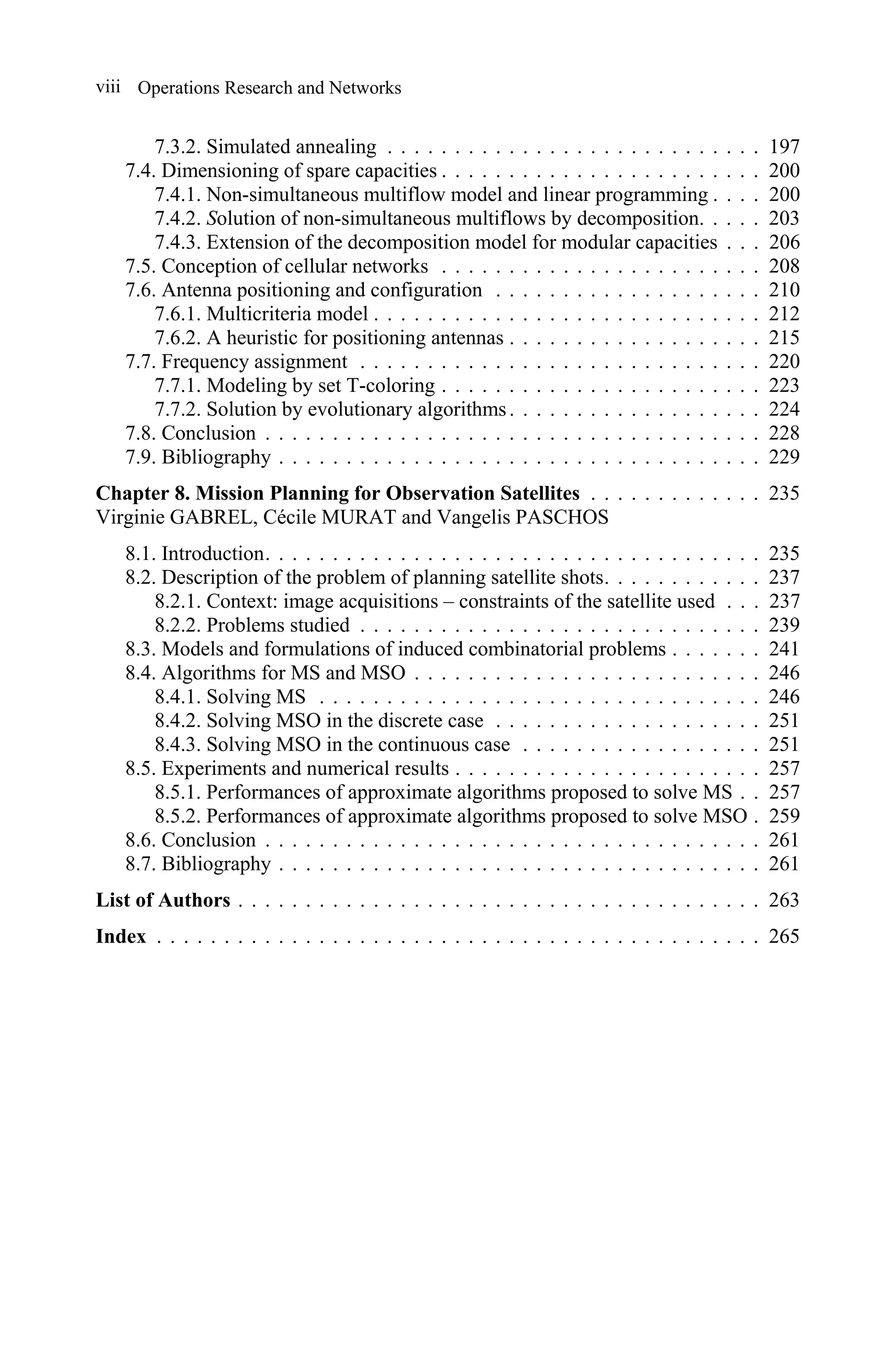 Operations Research and Networks
viii
7.3.2. Simulated annealing . . . . . . . . . . . . . . . . . . . . . . . . . . . . 197
7.4. Dimensioning of spare capacities . . . . . . . . . . . . . . . . . . . . . . . . 200
7.4.1. Non-simultaneous multiflow model and linear programming . . . . 200
7.4.2. Solution of non-simultaneous multiflows by decomposition. . . . . 203
7.4.3. Extension of the decomposition model for modular capacities . . . 206
7.5. Conception of cellular networks . . . . . . . . . . . . . . . . . . . . . . . . 208
7.6. Antenna positioning and configuration . . . . . . . . . . . . . . . . . . . . 210
7.6.1. Multicriteria model . . . . . . . . . . . . . . . . . . . . . . . . . . . . . 212
7.6.2. A heuristic for positioning antennas . . . . . . . . . . . . . . . . . . . 215
7.7. Frequency assignment . . . . . . . . . . . . . . . . . . . . . . . . . . . . . . 220
7.7.1. Modeling by set T-coloring . . . . . . . . . . . . . . . . . . . . . . . . 223
7.7.2. Solution by evolutionary algorithms. . . . . . . . . . . . . . . . . . . 224
7.8. Conclusion . . . . . . . . . . . . . . . . . . . . . . . . . . . . . . . . . . . . . 228
7.9. Bibliography . . . . . . . . . . . . . . . . . . . . . . . . . . . . . . . . . . . . 229
Chapter 8. Mission Planning for Observation Satellites . . . . . . . . . . . . . 235
Virginie GABREL, Cécile MURAT and Vangelis PASCHOS
8.1. Introduction. . . . . . . . . . . . . . . . . . . . . . . . . . . . . . . . . . . . . 235
8.2. Description of the problem of planning satellite shots. . . . . . . . . . . . 237
8.2.1. Context: image acquisitions – constraints of the satellite used . . . 237
8.2.2. Problems studied . . . . . . . . . . . . . . . . . . . . . . . . . . . . . . 239
8.3. Models and formulations of induced combinatorial problems . . . . . . . 241
8.4. Algorithms for MS and MSO . . . . . . . . . . . . . . . . . . . . . . . . . . 246
8.4.1. Solving MS . . . . . . . . . . . . . . . . . . . . . . . . . . . . . . . . . 246
8.4.2. Solving MSO in the discrete case . . . . . . . . . . . . . . . . . . . . 251
8.4.3. Solving MSO in the continuous case . . . . . . . . . . . . . . . . . . 251
8.5. Experiments and numerical results . . . . . . . . . . . . . . . . . . . . . . . 257
8.5.1. Performances of approximate algorithms proposed to solve MS . . 257
8.5.2. Performances of approximate algorithms proposed to solve MSO . 259
8.6. Conclusion . . . . . . . . . . . . . . . . . . . . . . . . . . . . . . . . . . . . . 261
8.7. Bibliography . . . . . . . . . . . . . . . . . . . . . . . . . . . . . . . . . . . . 261
List of Authors . . . . . . . . . . . . . . . . . . . . . . . . . . . . . . . . . . . . . . . 263
Index . . . . . . . . . . . . . . . . . . . . . . . . . . . . . . . . . . . . . . . . . . . . . 265
 