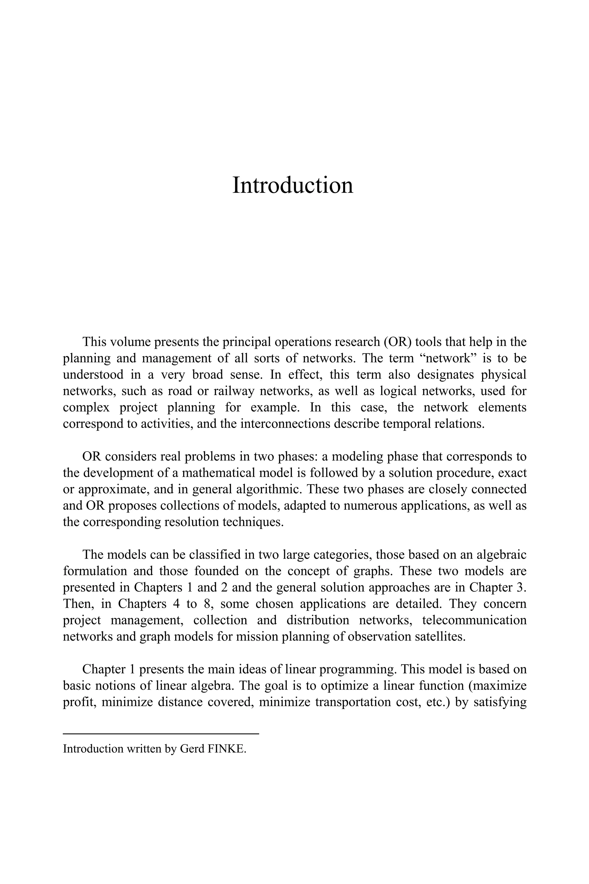Introduction
This volume presents the principal operations research (OR) tools that help in the
planning and management of all sorts of networks. The term “network” is to be
understood in a very broad sense. In effect, this term also designates physical
networks, such as road or railway networks, as well as logical networks, used for
complex project planning for example. In this case, the network elements
correspond to activities, and the interconnections describe temporal relations.
OR considers real problems in two phases: a modeling phase that corresponds to
the development of a mathematical model is followed by a solution procedure, exact
or approximate, and in general algorithmic. These two phases are closely connected
and OR proposes collections of models, adapted to numerous applications, as well as
the corresponding resolution techniques.
The models can be classified in two large categories, those based on an algebraic
formulation and those founded on the concept of graphs. These two models are
presented in Chapters 1 and 2 and the general solution approaches are in Chapter 3.
Then, in Chapters 4 to 8, some chosen applications are detailed. They concern
project management, collection and distribution networks, telecommunication
networks and graph models for mission planning of observation satellites.
Chapter 1 presents the main ideas of linear programming. This model is based on
basic notions of linear algebra. The goal is to optimize a linear function (maximize
profit, minimize distance covered, minimize transportation cost, etc.) by satisfying
Introduction written by Gerd FINKE.
 