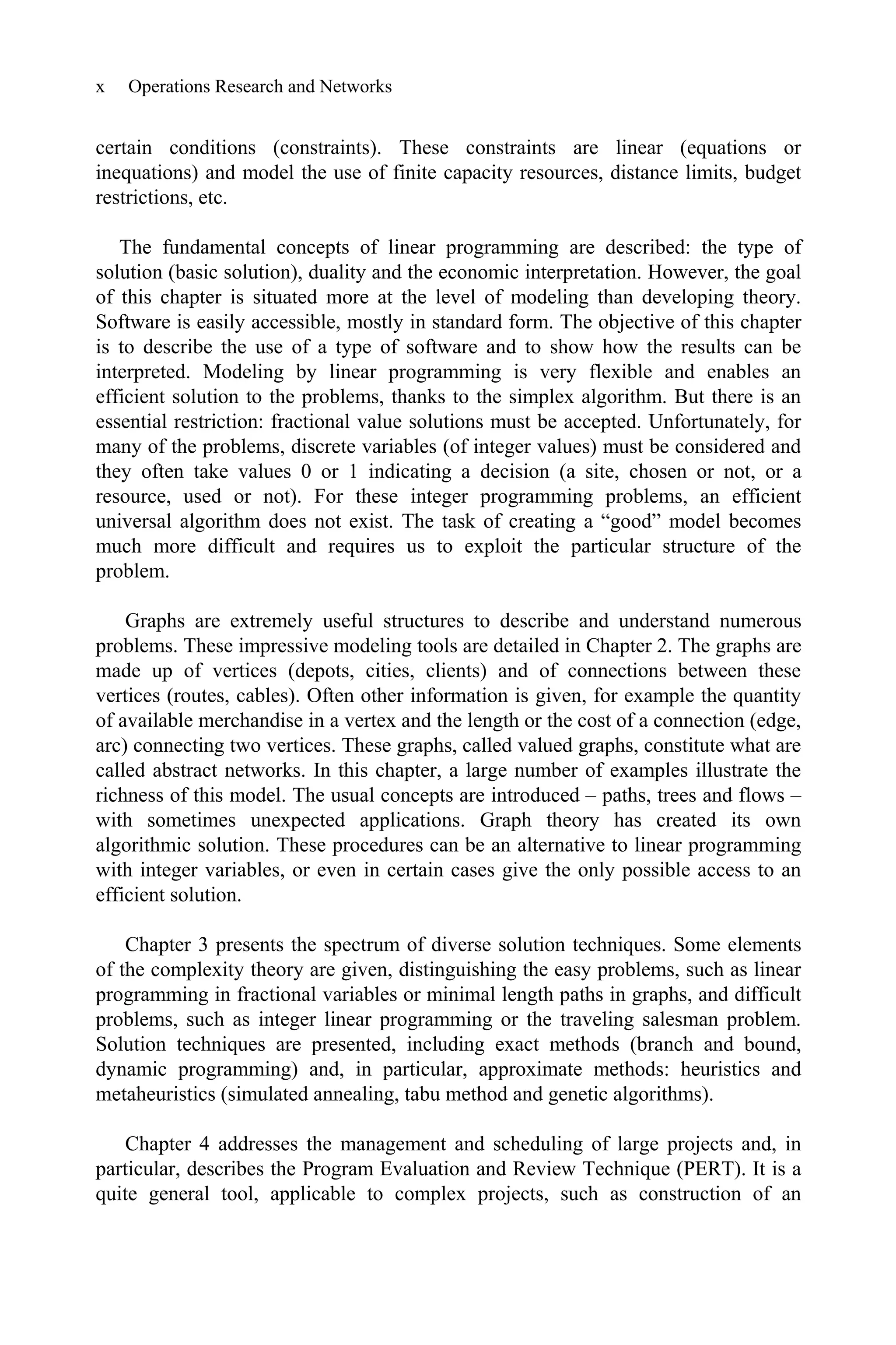 x Operations Research and Networks
certain conditions (constraints). These constraints are linear (equations or
inequations) and model the use of finite capacity resources, distance limits, budget
restrictions, etc.
The fundamental concepts of linear programming are described: the type of
solution (basic solution), duality and the economic interpretation. However, the goal
of this chapter is situated more at the level of modeling than developing theory.
Software is easily accessible, mostly in standard form. The objective of this chapter
is to describe the use of a type of software and to show how the results can be
interpreted. Modeling by linear programming is very flexible and enables an
efficient solution to the problems, thanks to the simplex algorithm. But there is an
essential restriction: fractional value solutions must be accepted. Unfortunately, for
many of the problems, discrete variables (of integer values) must be considered and
they often take values 0 or 1 indicating a decision (a site, chosen or not, or a
resource, used or not). For these integer programming problems, an efficient
universal algorithm does not exist. The task of creating a “good” model becomes
much more difficult and requires us to exploit the particular structure of the
problem.
Graphs are extremely useful structures to describe and understand numerous
problems. These impressive modeling tools are detailed in Chapter 2. The graphs are
made up of vertices (depots, cities, clients) and of connections between these
vertices (routes, cables). Often other information is given, for example the quantity
of available merchandise in a vertex and the length or the cost of a connection (edge,
arc) connecting two vertices. These graphs, called valued graphs, constitute what are
called abstract networks. In this chapter, a large number of examples illustrate the
richness of this model. The usual concepts are introduced – paths, trees and flows –
with sometimes unexpected applications. Graph theory has created its own
algorithmic solution. These procedures can be an alternative to linear programming
with integer variables, or even in certain cases give the only possible access to an
efficient solution.
Chapter 3 presents the spectrum of diverse solution techniques. Some elements
of the complexity theory are given, distinguishing the easy problems, such as linear
programming in fractional variables or minimal length paths in graphs, and difficult
problems, such as integer linear programming or the traveling salesman problem.
Solution techniques are presented, including exact methods (branch and bound,
dynamic programming) and, in particular, approximate methods: heuristics and
metaheuristics (simulated annealing, tabu method and genetic algorithms).
Chapter 4 addresses the management and scheduling of large projects and, in
particular, describes the Program Evaluation and Review Technique (PERT). It is a
quite general tool, applicable to complex projects, such as construction of an
 