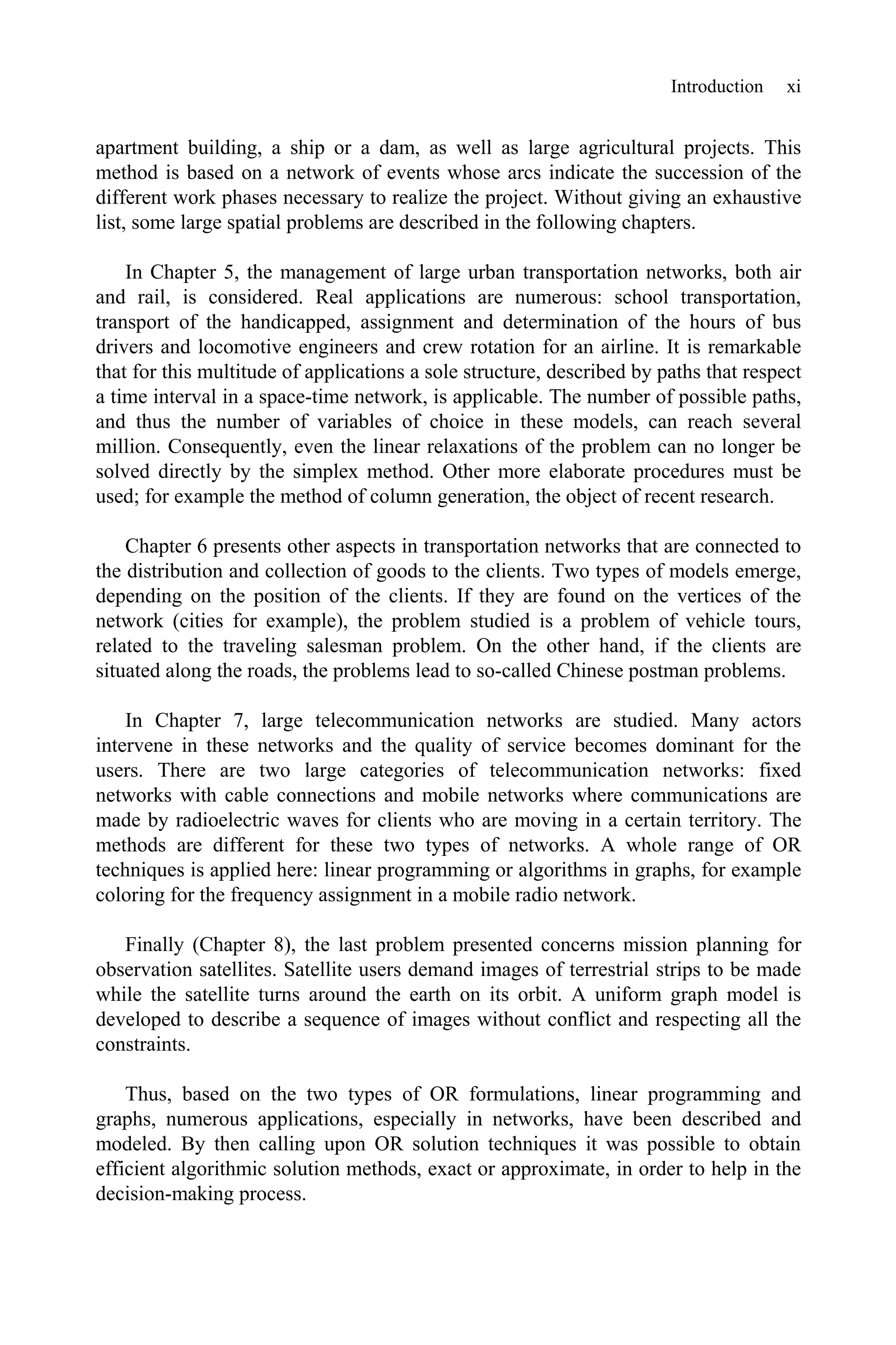Introduction xi
apartment building, a ship or a dam, as well as large agricultural projects. This
method is based on a network of events whose arcs indicate the succession of the
different work phases necessary to realize the project. Without giving an exhaustive
list, some large spatial problems are described in the following chapters.
In Chapter 5, the management of large urban transportation networks, both air
and rail, is considered. Real applications are numerous: school transportation,
transport of the handicapped, assignment and determination of the hours of bus
drivers and locomotive engineers and crew rotation for an airline. It is remarkable
that for this multitude of applications a sole structure, described by paths that respect
a time interval in a space-time network, is applicable. The number of possible paths,
and thus the number of variables of choice in these models, can reach several
million. Consequently, even the linear relaxations of the problem can no longer be
solved directly by the simplex method. Other more elaborate procedures must be
used; for example the method of column generation, the object of recent research.
Chapter 6 presents other aspects in transportation networks that are connected to
the distribution and collection of goods to the clients. Two types of models emerge,
depending on the position of the clients. If they are found on the vertices of the
network (cities for example), the problem studied is a problem of vehicle tours,
related to the traveling salesman problem. On the other hand, if the clients are
situated along the roads, the problems lead to so-called Chinese postman problems.
In Chapter 7, large telecommunication networks are studied. Many actors
intervene in these networks and the quality of service becomes dominant for the
users. There are two large categories of telecommunication networks: fixed
networks with cable connections and mobile networks where communications are
made by radioelectric waves for clients who are moving in a certain territory. The
methods are different for these two types of networks. A whole range of OR
techniques is applied here: linear programming or algorithms in graphs, for example
coloring for the frequency assignment in a mobile radio network.
Finally (Chapter 8), the last problem presented concerns mission planning for
observation satellites. Satellite users demand images of terrestrial strips to be made
while the satellite turns around the earth on its orbit. A uniform graph model is
developed to describe a sequence of images without conflict and respecting all the
constraints.
Thus, based on the two types of OR formulations, linear programming and
graphs, numerous applications, especially in networks, have been described and
modeled. By then calling upon OR solution techniques it was possible to obtain
efficient algorithmic solution methods, exact or approximate, in order to help in the
decision-making process.
 