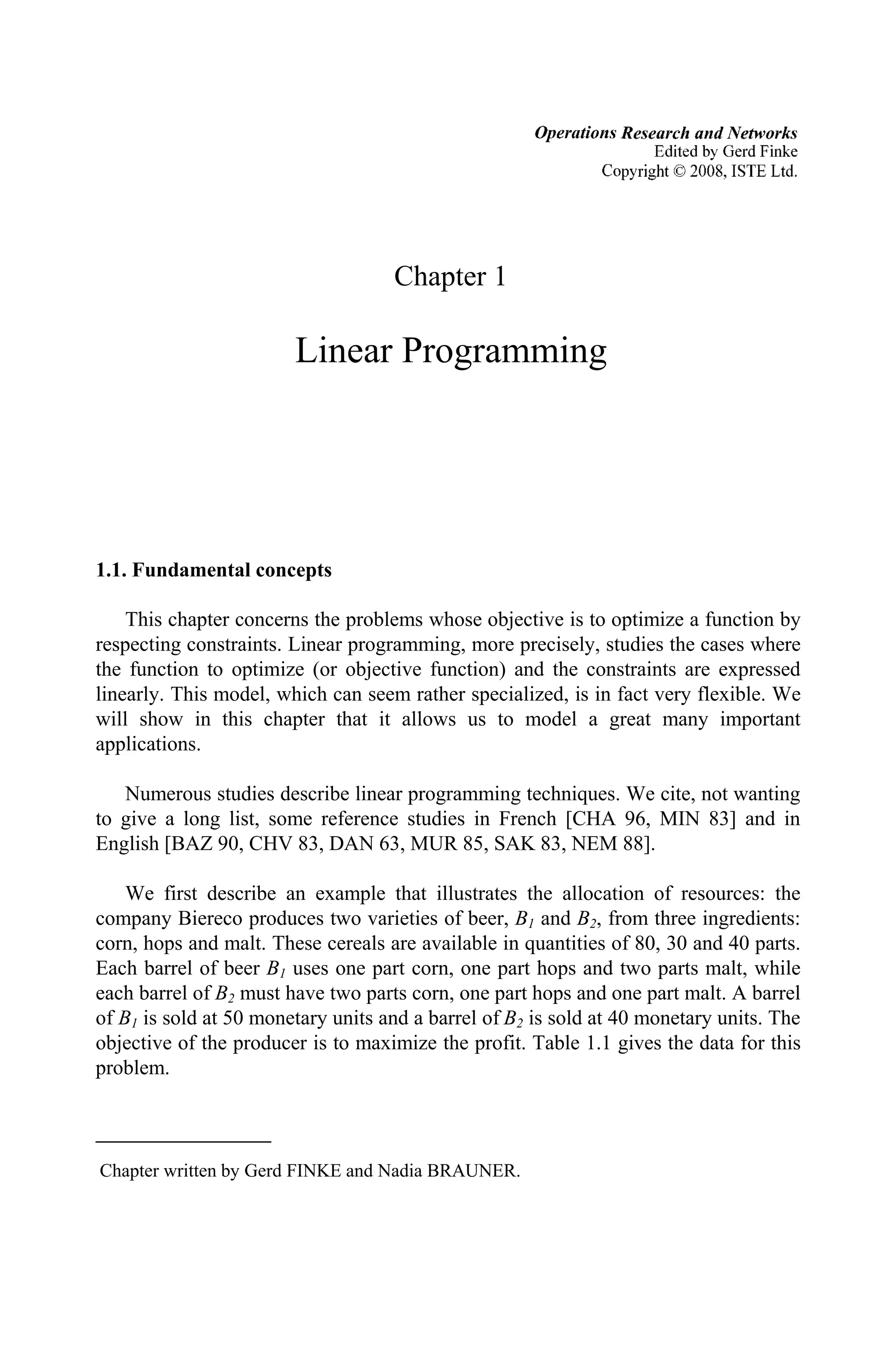 Chapter 1
Linear Programming
1.1. Fundamental concepts
This chapter concerns the problems whose objective is to optimize a function by
respecting constraints. Linear programming, more precisely, studies the cases where
the function to optimize (or objective function) and the constraints are expressed
linearly. This model, which can seem rather specialized, is in fact very flexible. We
will show in this chapter that it allows us to model a great many important
applications.
Numerous studies describe linear programming techniques. We cite, not wanting
to give a long list, some reference studies in French [CHA 96, MIN 83] and in
English [BAZ 90, CHV 83, DAN 63, MUR 85, SAK 83, NEM 88].
We first describe an example that illustrates the allocation of resources: the
company Biereco produces two varieties of beer, B1 and B2, from three ingredients:
corn, hops and malt. These cereals are available in quantities of 80, 30 and 40 parts.
Each barrel of beer B1 uses one part corn, one part hops and two parts malt, while
each barrel of B2 must have two parts corn, one part hops and one part malt. A barrel
of B1 is sold at 50 monetary units and a barrel of B2 is sold at 40 monetary units. The
objective of the producer is to maximize the profit. Table 1.1 gives the data for this
problem.
Chapter written by Gerd FINKE and Nadia BRAUNER.
Operations Research and Networks
Edited by Gerd Finke
Copyright 02008, ISTE Ltd.
 