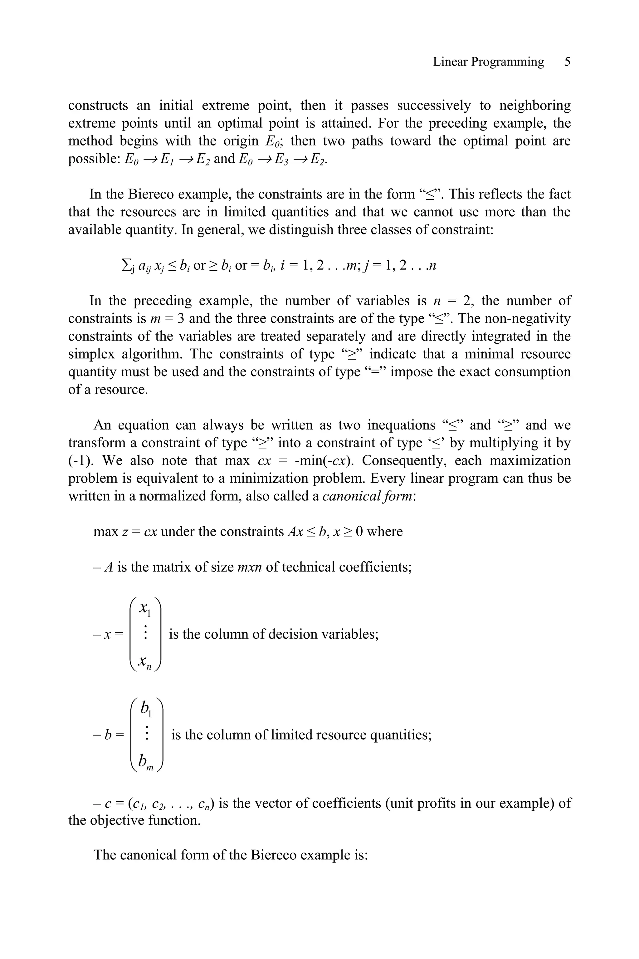 Linear Programming 5
constructs an initial extreme point, then it passes successively to neighboring
extreme points until an optimal point is attained. For the preceding example, the
method begins with the origin E0; then two paths toward the optimal point are
possible: E0 o E1 o E2 and E0 o E3 o E2.
In the Biereco example, the constraints are in the form “””. This reflects the fact
that the resources are in limited quantities and that we cannot use more than the
available quantity. In general, we distinguish three classes of constraint:
¦j aij xj ” bi or • bi or = bi, i = 1, 2 . . .m; j = 1, 2 . . .n
In the preceding example, the number of variables is n = 2, the number of
constraints is m = 3 and the three constraints are of the type “””. The non-negativity
constraints of the variables are treated separately and are directly integrated in the
simplex algorithm. The constraints of type “•” indicate that a minimal resource
quantity must be used and the constraints of type “=” impose the exact consumption
of a resource.
An equation can always be written as two inequations “”” and “•” and we
transform a constraint of type “•” into a constraint of type ‘”’ by multiplying it by
(-1). We also note that max cx = -min(-cx). Consequently, each maximization
problem is equivalent to a minimization problem. Every linear program can thus be
written in a normalized form, also called a canonical form:
max z = cx under the constraints Ax ” b, x • 0 where
– A is the matrix of size mxn of technical coefficients;
– x =
¸
¸
¸
¹
·
¨
¨
¨
©
§
n
x
x

1
is the column of decision variables;
– b =
¸
¸
¸
¹
·
¨
¨
¨
©
§
m
b
b

1
is the column of limited resource quantities;
– c = (c1, c2, . . ., cn) is the vector of coefficients (unit profits in our example) of
the objective function.
The canonical form of the Biereco example is:
 