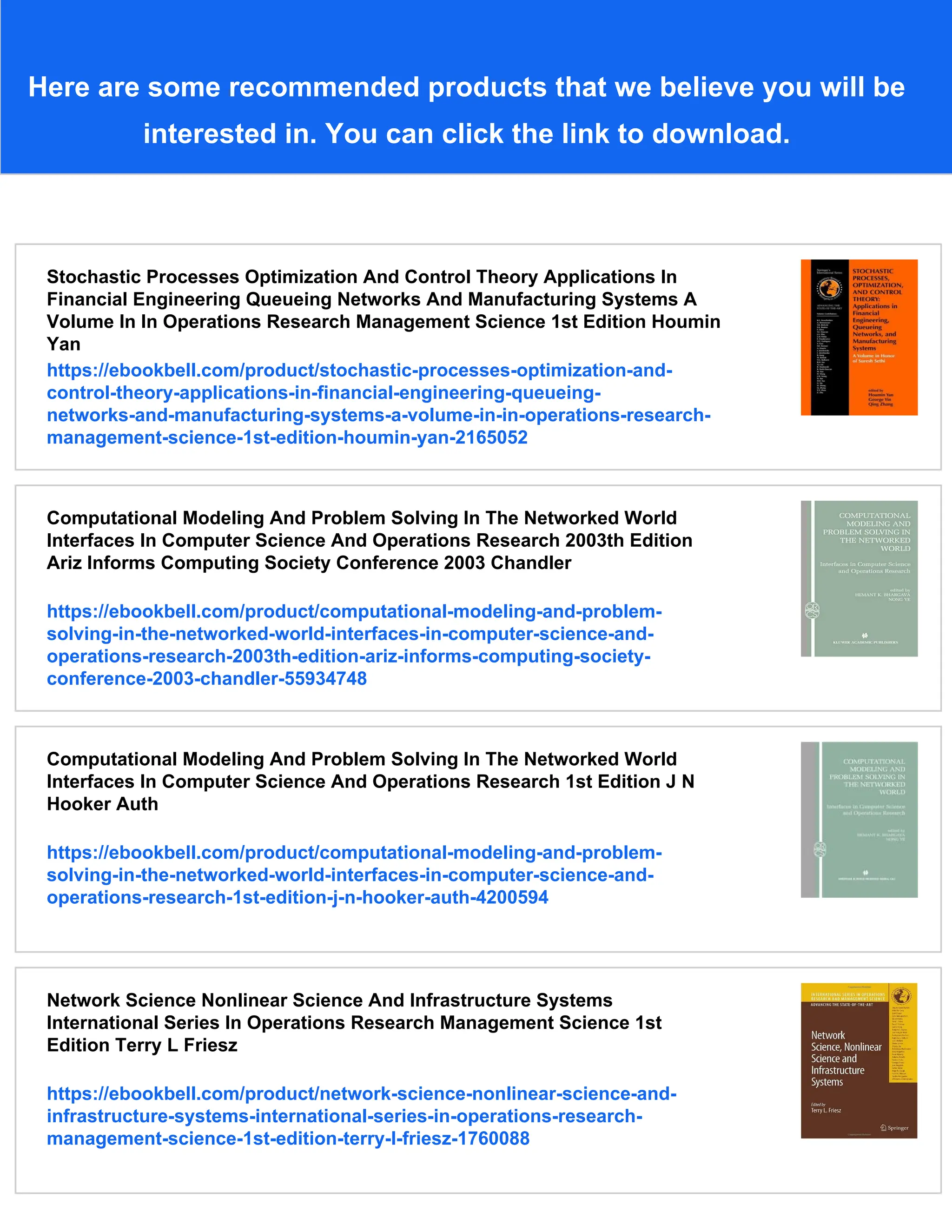Here are some recommended products that we believe you will be
interested in. You can click the link to download.
Stochastic Processes Optimization And Control Theory Applications In
Financial Engineering Queueing Networks And Manufacturing Systems A
Volume In In Operations Research Management Science 1st Edition Houmin
Yan
https://ebookbell.com/product/stochastic-processes-optimization-and-
control-theory-applications-in-financial-engineering-queueing-
networks-and-manufacturing-systems-a-volume-in-in-operations-research-
management-science-1st-edition-houmin-yan-2165052
Computational Modeling And Problem Solving In The Networked World
Interfaces In Computer Science And Operations Research 2003th Edition
Ariz Informs Computing Society Conference 2003 Chandler
https://ebookbell.com/product/computational-modeling-and-problem-
solving-in-the-networked-world-interfaces-in-computer-science-and-
operations-research-2003th-edition-ariz-informs-computing-society-
conference-2003-chandler-55934748
Computational Modeling And Problem Solving In The Networked World
Interfaces In Computer Science And Operations Research 1st Edition J N
Hooker Auth
https://ebookbell.com/product/computational-modeling-and-problem-
solving-in-the-networked-world-interfaces-in-computer-science-and-
operations-research-1st-edition-j-n-hooker-auth-4200594
Network Science Nonlinear Science And Infrastructure Systems
International Series In Operations Research Management Science 1st
Edition Terry L Friesz
https://ebookbell.com/product/network-science-nonlinear-science-and-
infrastructure-systems-international-series-in-operations-research-
management-science-1st-edition-terry-l-friesz-1760088
 