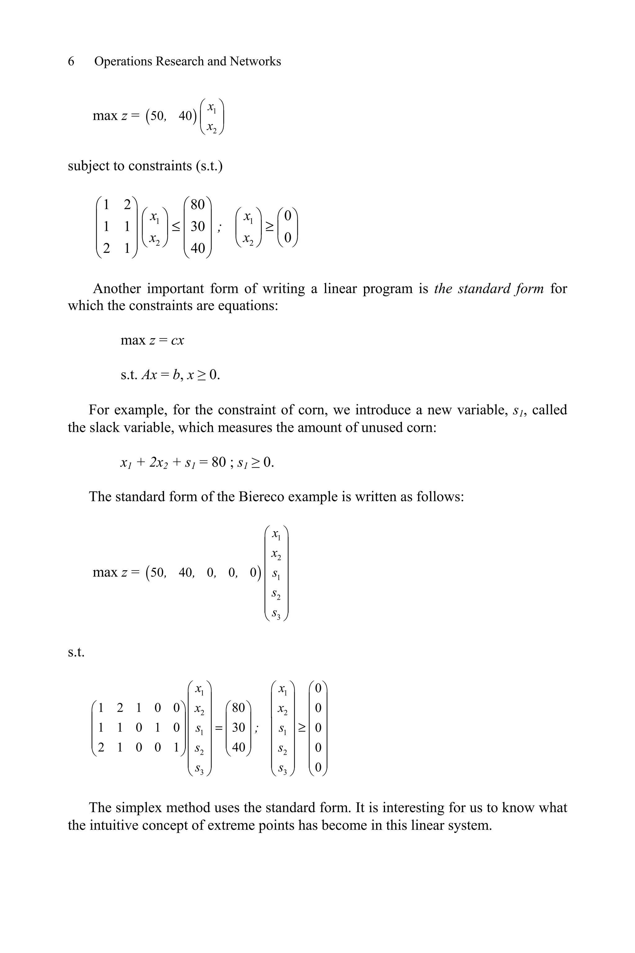 6 Operations Research and Networks
max z = 1
2
50 40
§ ·
¨ ¸
© ¹
x
,
x
subject to constraints (s.t.)
1 1
2 2
1 2 80
0
1 1 30
0
2 1 40
x x
;
x x
§ · § ·
§ · § · § ·
¨ ¸ ¨ ¸
d t
¨ ¸ ¨ ¸ ¨ ¸
¨ ¸ ¨ ¸
© ¹
© ¹ © ¹
¨ ¸ ¨ ¸
© ¹ © ¹
Another important form of writing a linear program is the standard form for
which the constraints are equations:
max z = cx
s.t. Ax = b, x • 0.
For example, for the constraint of corn, we introduce a new variable, s1, called
the slack variable, which measures the amount of unused corn:
x1 + 2x2 + s1 = 80 ; s1 • 0.
The standard form of the Biereco example is written as follows:
max z =
1
2
1
2
3
50 40 0 0 0
§ ·
¨ ¸
¨ ¸
¨ ¸
¨ ¸
¨ ¸
¨ ¸
© ¹
x
x
, , , , s
s
s
s.t.
1 1
2 2
1 1
2 2
3 3
0
1 2 1 0 0 80 0
1 1 0 1 0 30 0
2 1 0 0 1 40 0
0
x x
x x
s ; s
s s
s s
§ · § · § ·
¨ ¸ ¨ ¸ ¨ ¸
§ · § ·
¨ ¸ ¨ ¸ ¨ ¸
¨ ¸ ¨ ¸
¨ ¸ ¨ ¸ ¨ ¸
t
¨ ¸ ¨ ¸
¨ ¸ ¨ ¸ ¨ ¸
¨ ¸ ¨ ¸
¨ ¸ ¨ ¸ ¨ ¸
© ¹ © ¹
¨ ¸ ¨ ¸ ¨ ¸
© ¹
© ¹ © ¹
The simplex method uses the standard form. It is interesting for us to know what
the intuitive concept of extreme points has become in this linear system.
 