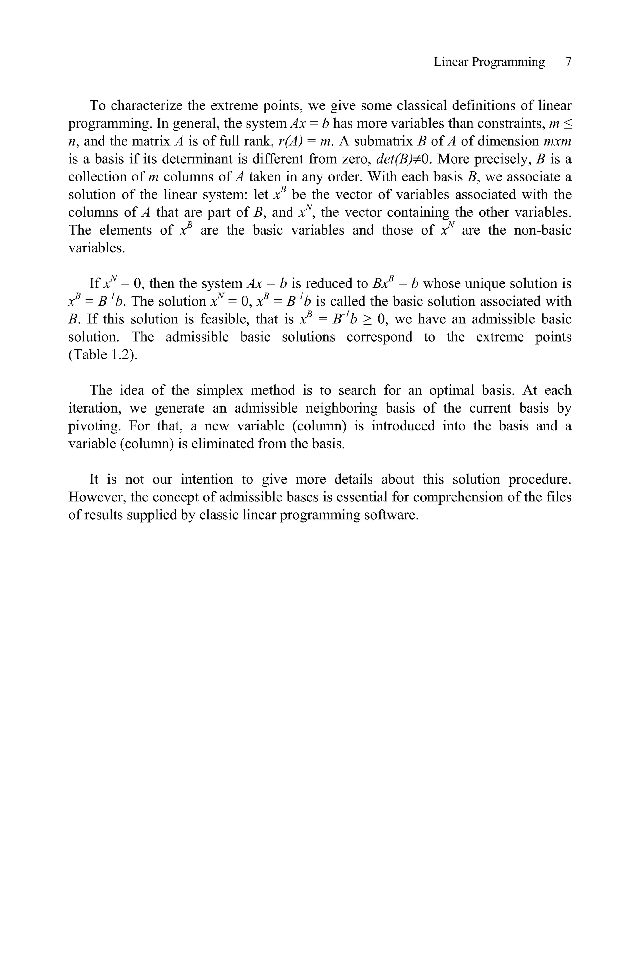 Linear Programming 7
To characterize the extreme points, we give some classical definitions of linear
programming. In general, the system Ax = b has more variables than constraints, m ”
n, and the matrix A is of full rank, r(A) = m. A submatrix B of A of dimension mxm
is a basis if its determinant is different from zero, det(B)z0. More precisely, B is a
collection of m columns of A taken in any order. With each basis B, we associate a
solution of the linear system: let xB
be the vector of variables associated with the
columns of A that are part of B, and xN
, the vector containing the other variables.
The elements of xB
are the basic variables and those of xN
are the non-basic
variables.
If xN
= 0, then the system Ax = b is reduced to BxB
= b whose unique solution is
xB
= B-1
b. The solution xN
= 0, xB
= B-1
b is called the basic solution associated with
B. If this solution is feasible, that is xB
= B-1
b • 0, we have an admissible basic
solution. The admissible basic solutions correspond to the extreme points
(Table 1.2).
The idea of the simplex method is to search for an optimal basis. At each
iteration, we generate an admissible neighboring basis of the current basis by
pivoting. For that, a new variable (column) is introduced into the basis and a
variable (column) is eliminated from the basis.
It is not our intention to give more details about this solution procedure.
However, the concept of admissible bases is essential for comprehension of the files
of results supplied by classic linear programming software.
 