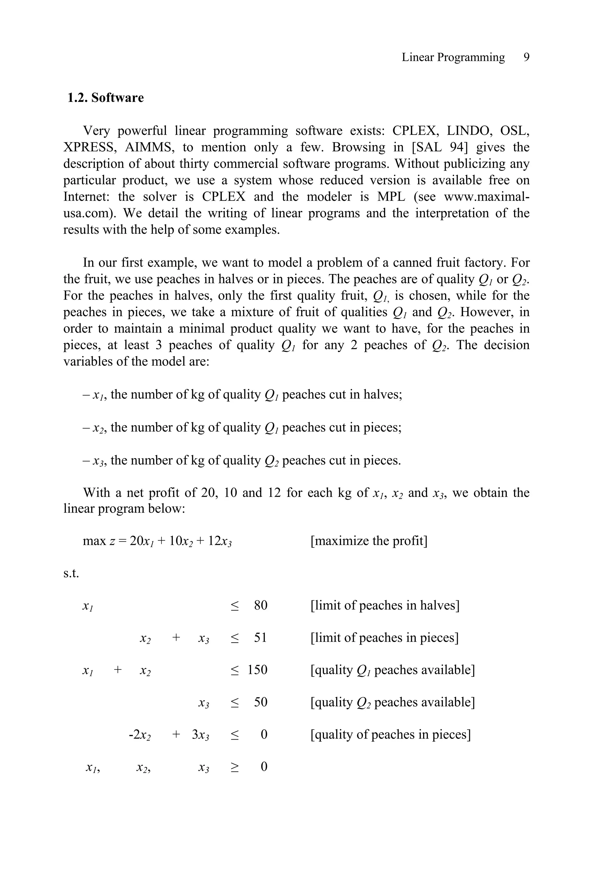 Linear Programming 9
1.2. Software
Very powerful linear programming software exists: CPLEX, LINDO, OSL,
XPRESS, AIMMS, to mention only a few. Browsing in [SAL 94] gives the
description of about thirty commercial software programs. Without publicizing any
particular product, we use a system whose reduced version is available free on
Internet: the solver is CPLEX and the modeler is MPL (see www.maximal-
usa.com). We detail the writing of linear programs and the interpretation of the
results with the help of some examples.
In our first example, we want to model a problem of a canned fruit factory. For
the fruit, we use peaches in halves or in pieces. The peaches are of quality Q1 or Q2.
For the peaches in halves, only the first quality fruit, Q1, is chosen, while for the
peaches in pieces, we take a mixture of fruit of qualities Q1 and Q2. However, in
order to maintain a minimal product quality we want to have, for the peaches in
pieces, at least 3 peaches of quality Q1 for any 2 peaches of Q2. The decision
variables of the model are:
– x1, the number of kg of quality Q1 peaches cut in halves;
– x2, the number of kg of quality Q1 peaches cut in pieces;
– x3, the number of kg of quality Q2 peaches cut in pieces.
With a net profit of 20, 10 and 12 for each kg of x1, x2 and x3, we obtain the
linear program below:
max z = 20x1 + 10x2 + 12x3 [maximize the profit]
s.t.
x1 ” 80 [limit of peaches in halves]
x2 + x3 ” 51 [limit of peaches in pieces]
x1 + x2 ” 150 [quality Q1 peaches available]
x3 ” 50 [quality Q2 peaches available]
-2x2 + 3x3 ” 0 [quality of peaches in pieces]
x1, x2, x3 • 0
 