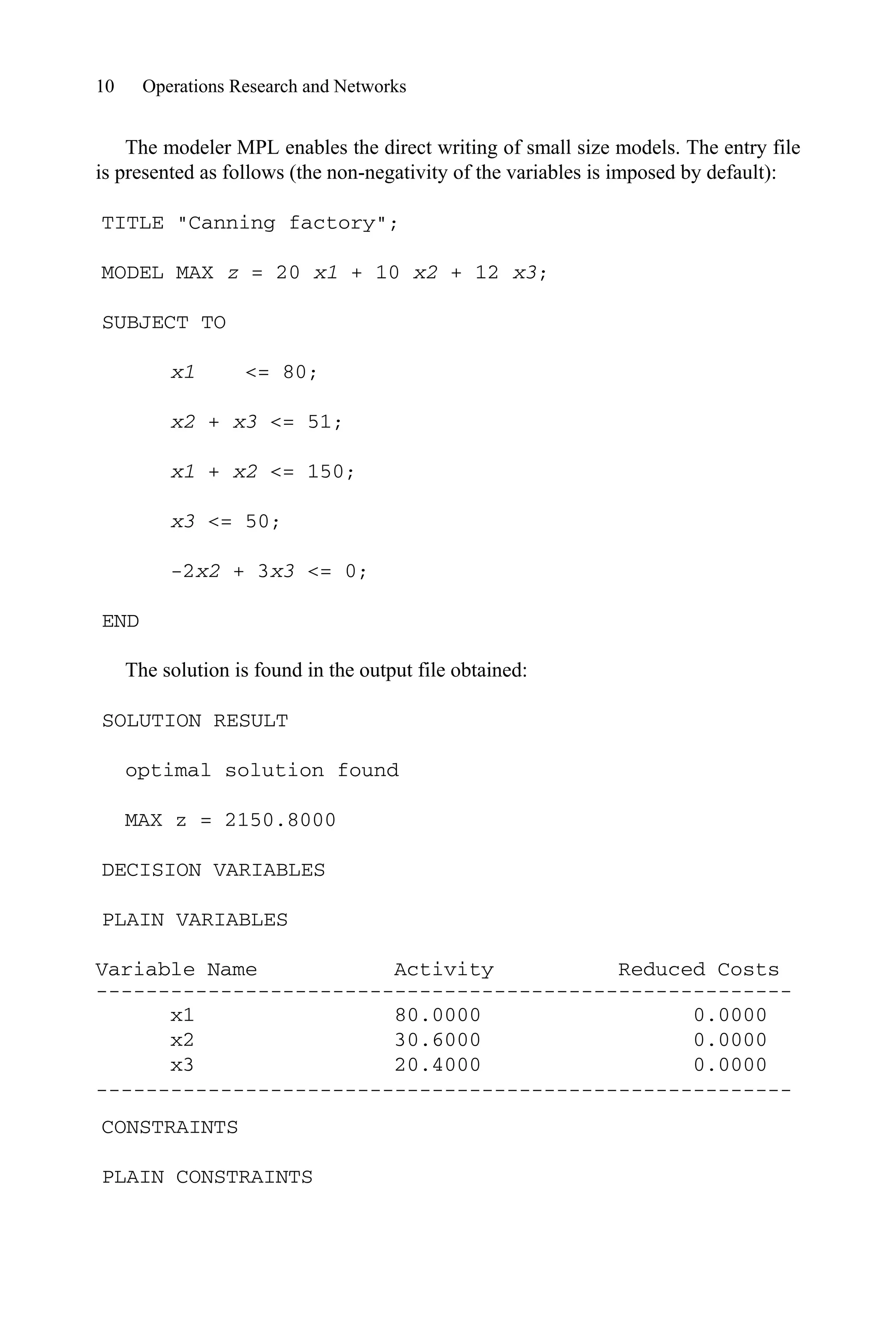 10 Operations Research and Networks
The modeler MPL enables the direct writing of small size models. The entry file
is presented as follows (the non-negativity of the variables is imposed by default):
TITLE Canning factory;
MODEL MAX z = 20 x1 + 10 x2 + 12 x3;
SUBJECT TO
x1 = 80;
x2 + x3 = 51;
x1 + x2 = 150;
x3 = 50;
-2x2 + 3x3 = 0;
END
The solution is found in the output file obtained:
SOLUTION RESULT
optimal solution found
MAX z = 2150.8000
DECISION VARIABLES
PLAIN VARIABLES
Variable Name Activity Reduced Costs
--------------------------------------------------------
x1 80.0000 0.0000
x2 30.6000 0.0000
x3 20.4000 0.0000
--------------------------------------------------------
CONSTRAINTS
PLAIN CONSTRAINTS
 