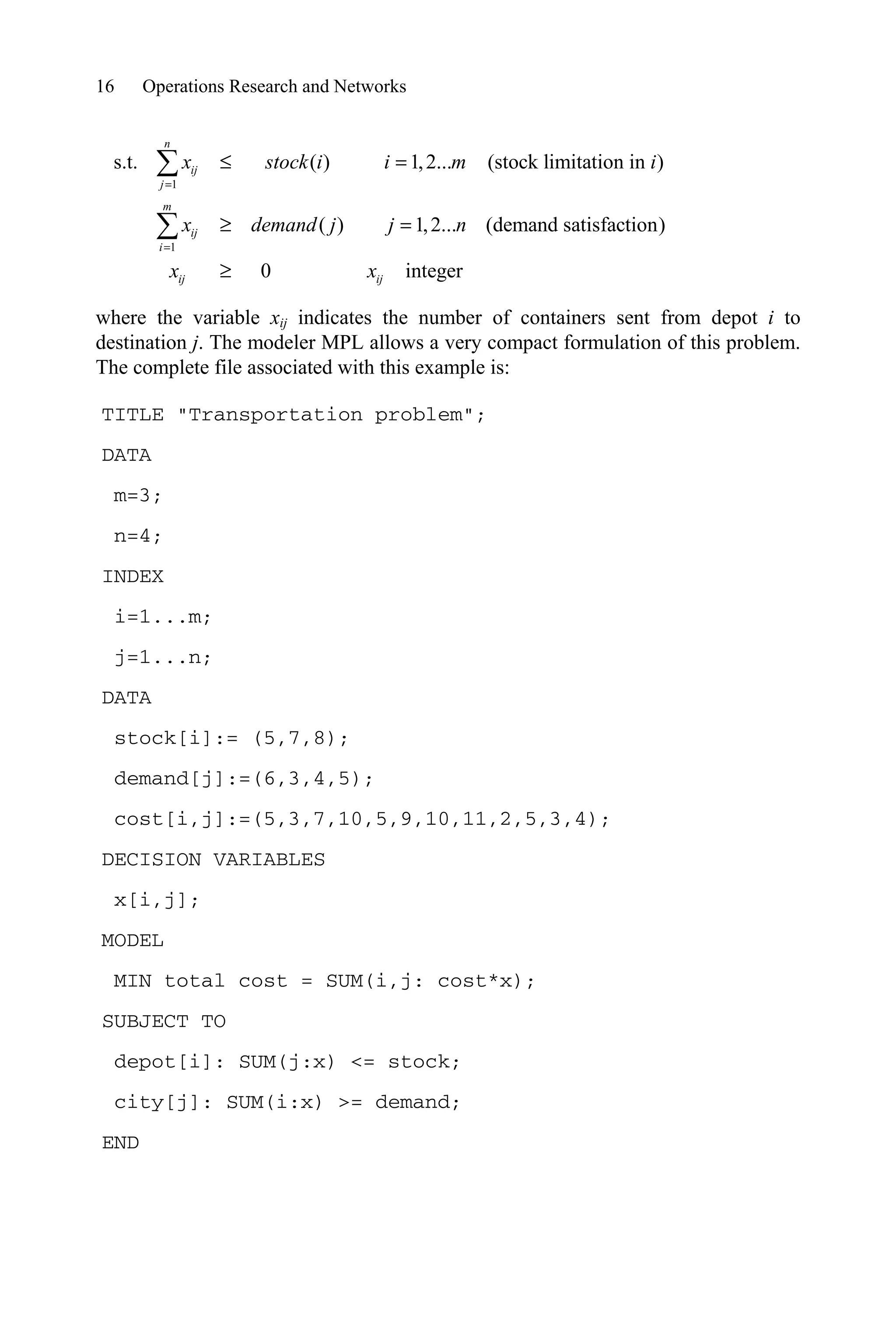 16 Operations Research and Networks
1
1
s.t. ( ) 1,2... (stock limitation in )
( ) 1,2... (demand satisfaction)
0 integer
n
ij
j
m
ij
i
ij ij
x stock i i m i
x demand j j n
x x
d
t
t
¦
¦
where the variable xij indicates the number of containers sent from depot i to
destination j. The modeler MPL allows a very compact formulation of this problem.
The complete file associated with this example is:
TITLE Transportation problem;
DATA
m=3;
n=4;
INDEX
i=1...m;
j=1...n;
DATA
stock[i]:= (5,7,8);
demand[j]:=(6,3,4,5);
cost[i,j]:=(5,3,7,10,5,9,10,11,2,5,3,4);
DECISION VARIABLES
x[i,j];
MODEL
MIN total cost = SUM(i,j: cost*x);
SUBJECT TO
depot[i]: SUM(j:x) = stock;
city[j]: SUM(i:x) = demand;
END
 