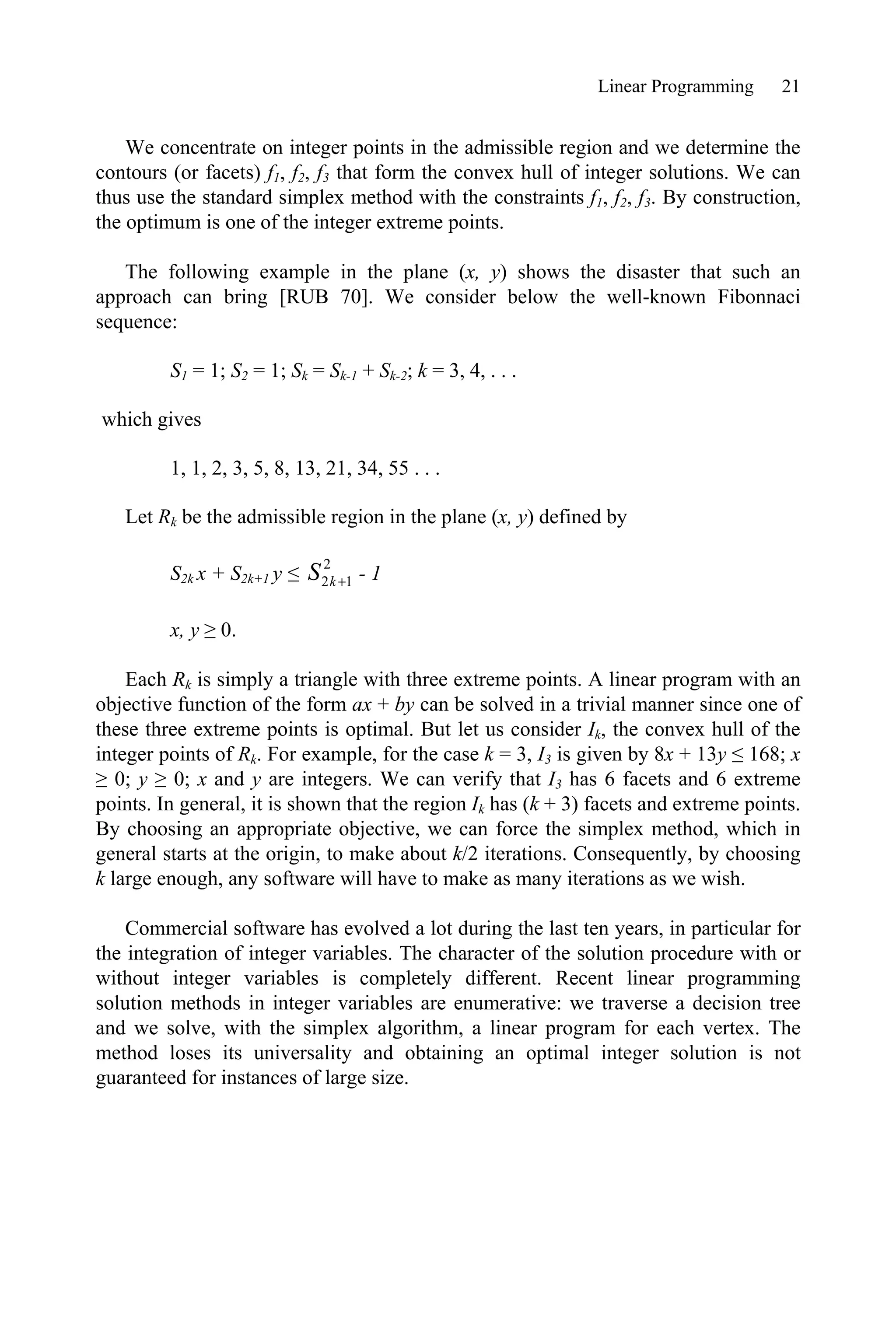Linear Programming 21
We concentrate on integer points in the admissible region and we determine the
contours (or facets) f1, f2, f3 that form the convex hull of integer solutions. We can
thus use the standard simplex method with the constraints f1, f2, f3. By construction,
the optimum is one of the integer extreme points.
The following example in the plane (x, y) shows the disaster that such an
approach can bring [RUB 70]. We consider below the well-known Fibonnaci
sequence:
S1 = 1; S2 = 1; Sk = Sk-1 + Sk-2; k = 3, 4, . . .
which gives
1, 1, 2, 3, 5, 8, 13, 21, 34, 55 . . .
Let Rk be the admissible region in the plane (x, y) defined by
S2k x + S2k+1 y ”
2
1
2 
k
S - 1
x, y • 0.
Each Rk is simply a triangle with three extreme points. A linear program with an
objective function of the form ax + by can be solved in a trivial manner since one of
these three extreme points is optimal. But let us consider Ik, the convex hull of the
integer points of Rk. For example, for the case k = 3, I3 is given by 8x + 13y ” 168; x
• 0; y • 0; x and y are integers. We can verify that I3 has 6 facets and 6 extreme
points. In general, it is shown that the region Ik has (k + 3) facets and extreme points.
By choosing an appropriate objective, we can force the simplex method, which in
general starts at the origin, to make about k/2 iterations. Consequently, by choosing
k large enough, any software will have to make as many iterations as we wish.
Commercial software has evolved a lot during the last ten years, in particular for
the integration of integer variables. The character of the solution procedure with or
without integer variables is completely different. Recent linear programming
solution methods in integer variables are enumerative: we traverse a decision tree
and we solve, with the simplex algorithm, a linear program for each vertex. The
method loses its universality and obtaining an optimal integer solution is not
guaranteed for instances of large size.
 
