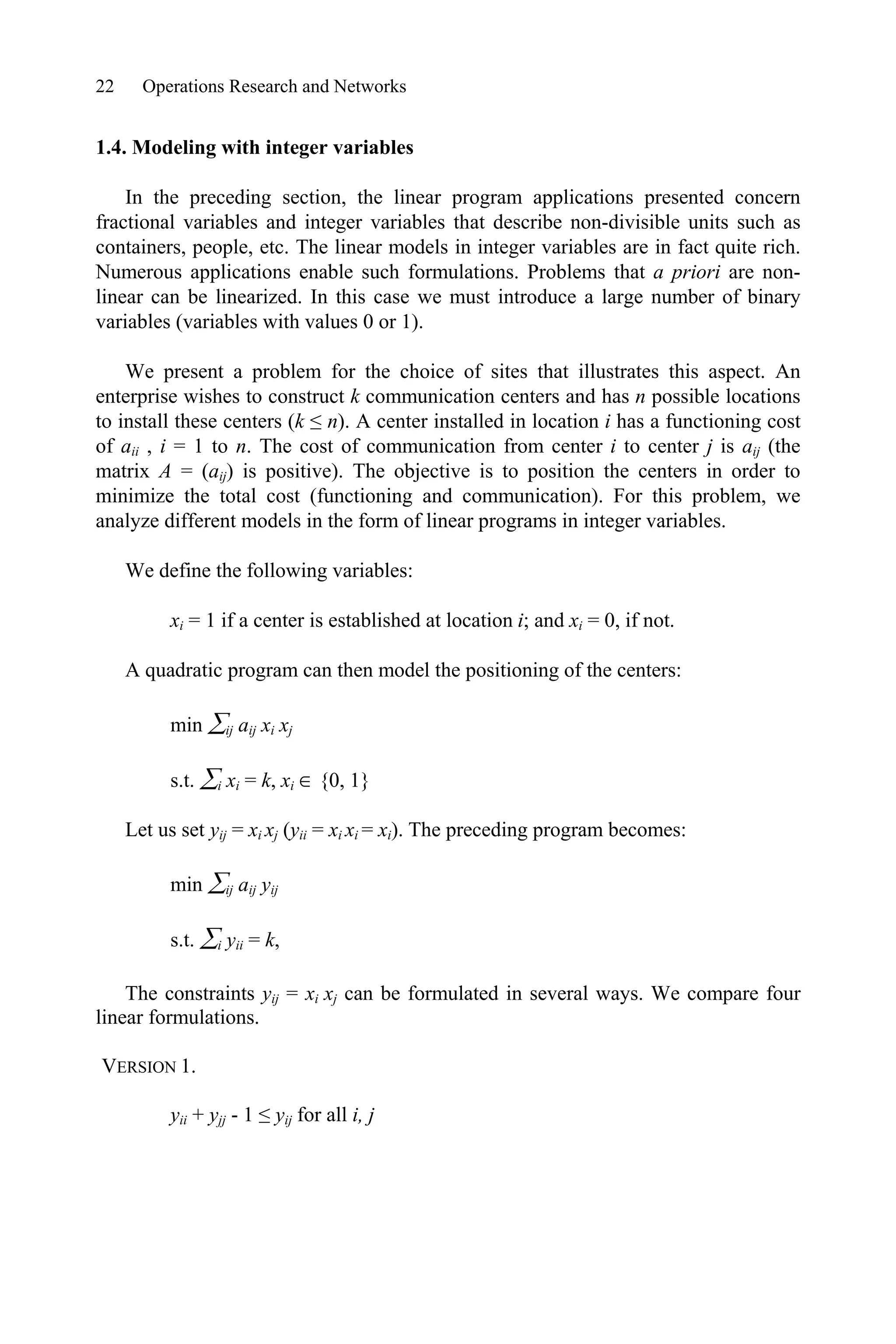 22 Operations Research and Networks
1.4. Modeling with integer variables
In the preceding section, the linear program applications presented concern
fractional variables and integer variables that describe non-divisible units such as
containers, people, etc. The linear models in integer variables are in fact quite rich.
Numerous applications enable such formulations. Problems that a priori are non-
linear can be linearized. In this case we must introduce a large number of binary
variables (variables with values 0 or 1).
We present a problem for the choice of sites that illustrates this aspect. An
enterprise wishes to construct k communication centers and has n possible locations
to install these centers (k ” n). A center installed in location i has a functioning cost
of aii , i = 1 to n. The cost of communication from center i to center j is aij (the
matrix A = (aij) is positive). The objective is to position the centers in order to
minimize the total cost (functioning and communication). For this problem, we
analyze different models in the form of linear programs in integer variables.
We define the following variables:
xi = 1 if a center is established at location i; and xi = 0, if not.
A quadratic program can then model the positioning of the centers:
min ¦ij aij xi xj
s.t. ¦i xi = k, xi  {0, 1}
Let us set yij = xi xj (yii = xi xi = xi). The preceding program becomes:
min ¦ij aij yij
s.t. ¦i yii = k,
The constraints yij = xi xj can be formulated in several ways. We compare four
linear formulations.
VERSION 1.
yii + yjj - 1 ” yij for all i, j
 