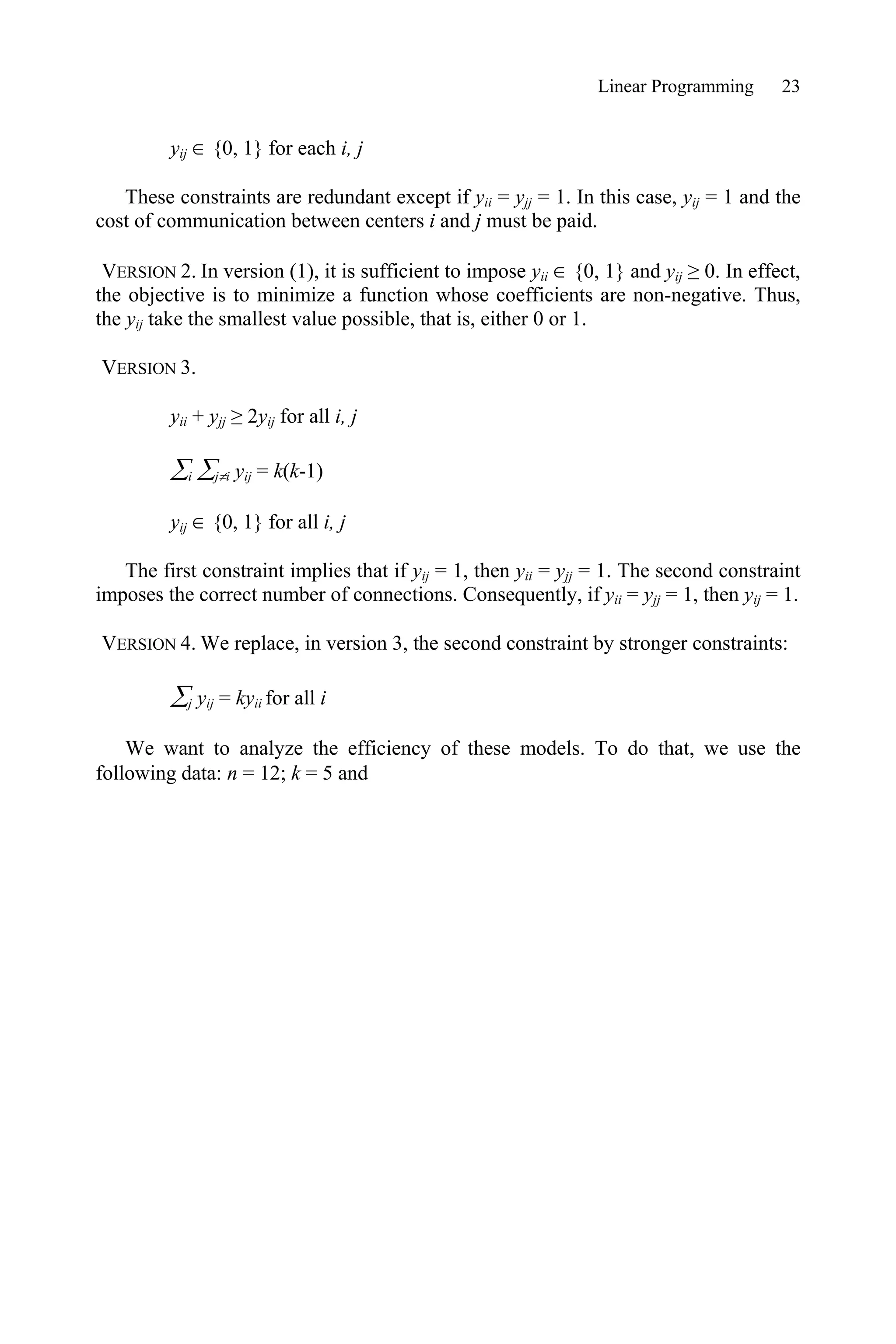 Linear Programming 23
yij  {0, 1} for each i, j
These constraints are redundant except if yii = yjj = 1. In this case, yij = 1 and the
cost of communication between centers i and j must be paid.
VERSION 2. In version (1), it is sufficient to impose yii  {0, 1} and yij • 0. In effect,
the objective is to minimize a function whose coefficients are non-negative. Thus,
the yij take the smallest value possible, that is, either 0 or 1.
VERSION 3.
yii + yjj • 2yij for all i, j
¦i ¦jzi yij = k(k-1)
yij  {0, 1} for all i, j
The first constraint implies that if yij = 1, then yii = yjj = 1. The second constraint
imposes the correct number of connections. Consequently, if yii = yjj = 1, then yij = 1.
VERSION 4. We replace, in version 3, the second constraint by stronger constraints:
¦j yij = kyii for all i
We want to analyze the efficiency of these models. To do that, we use the
following data: n = 12; k = 5 and
 