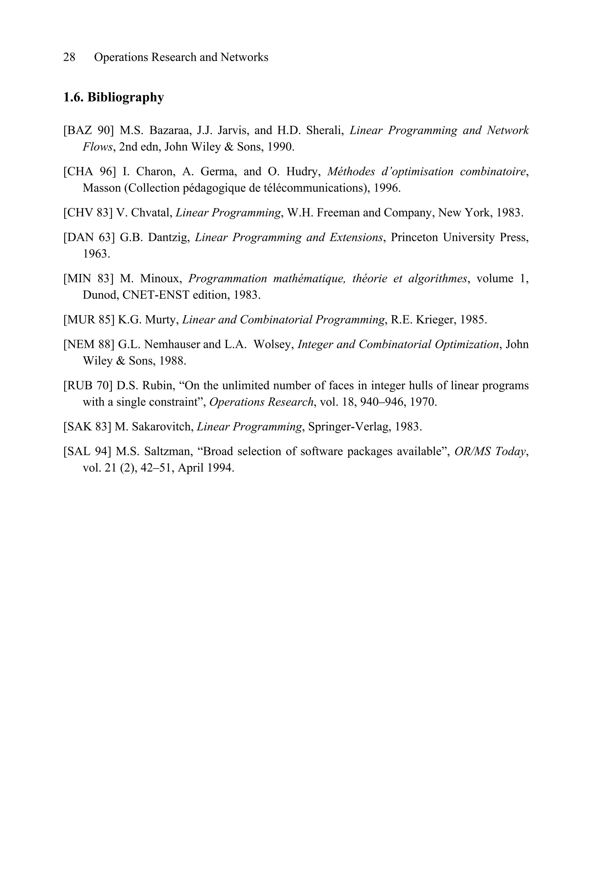 28 Operations Research and Networks
1.6. Bibliography
[BAZ 90] M.S. Bazaraa, J.J. Jarvis, and H.D. Sherali, Linear Programming and Network
Flows, 2nd edn, John Wiley  Sons, 1990.
[CHA 96] I. Charon, A. Germa, and O. Hudry, Méthodes d’optimisation combinatoire,
Masson (Collection pédagogique de télécommunications), 1996.
[CHV 83] V. Chvatal, Linear Programming, W.H. Freeman and Company, New York, 1983.
[DAN 63] G.B. Dantzig, Linear Programming and Extensions, Princeton University Press,
1963.
[MIN 83] M. Minoux, Programmation mathématique, théorie et algorithmes, volume 1,
Dunod, CNET-ENST edition, 1983.
[MUR 85] K.G. Murty, Linear and Combinatorial Programming, R.E. Krieger, 1985.
[NEM 88] G.L. Nemhauser and L.A. Wolsey, Integer and Combinatorial Optimization, John
Wiley  Sons, 1988.
[RUB 70] D.S. Rubin, “On the unlimited number of faces in integer hulls of linear programs
with a single constraint”, Operations Research, vol. 18, 940–946, 1970.
[SAK 83] M. Sakarovitch, Linear Programming, Springer-Verlag, 1983.
[SAL 94] M.S. Saltzman, “Broad selection of software packages available”, OR/MS Today,
vol. 21 (2), 42–51, April 1994.
 