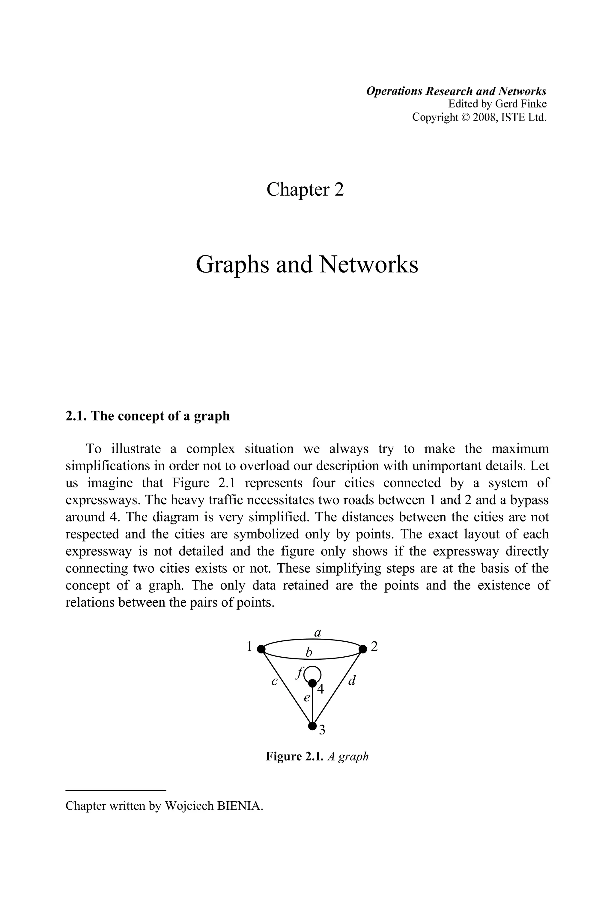 Chapter 2$
Graphs and Networks
2.1. The concept of a graph
To illustrate a complex situation we always try to make the maximum
simplifications in order not to overload our description with unimportant details. Let
us imagine that Figure 2.1 represents four cities connected by a system of
expressways. The heavy traffic necessitates two roads between 1 and 2 and a bypass
around 4. The diagram is very simplified. The distances between the cities are not
respected and the cities are symbolized only by points. The exact layout of each
expressway is not detailed and the figure only shows if the expressway directly
connecting two cities exists or not. These simplifying steps are at the basis of the
concept of a graph. The only data retained are the points and the existence of
relations between the pairs of points.
Figure 2.1. A graph
Chapter written by Wojciech BIENIA.
d
c
b
a
f
2
1
3
4
e
Operations Research and Networks
Edited by Gerd Finke
Copyright 02008, ISTE Ltd.
 