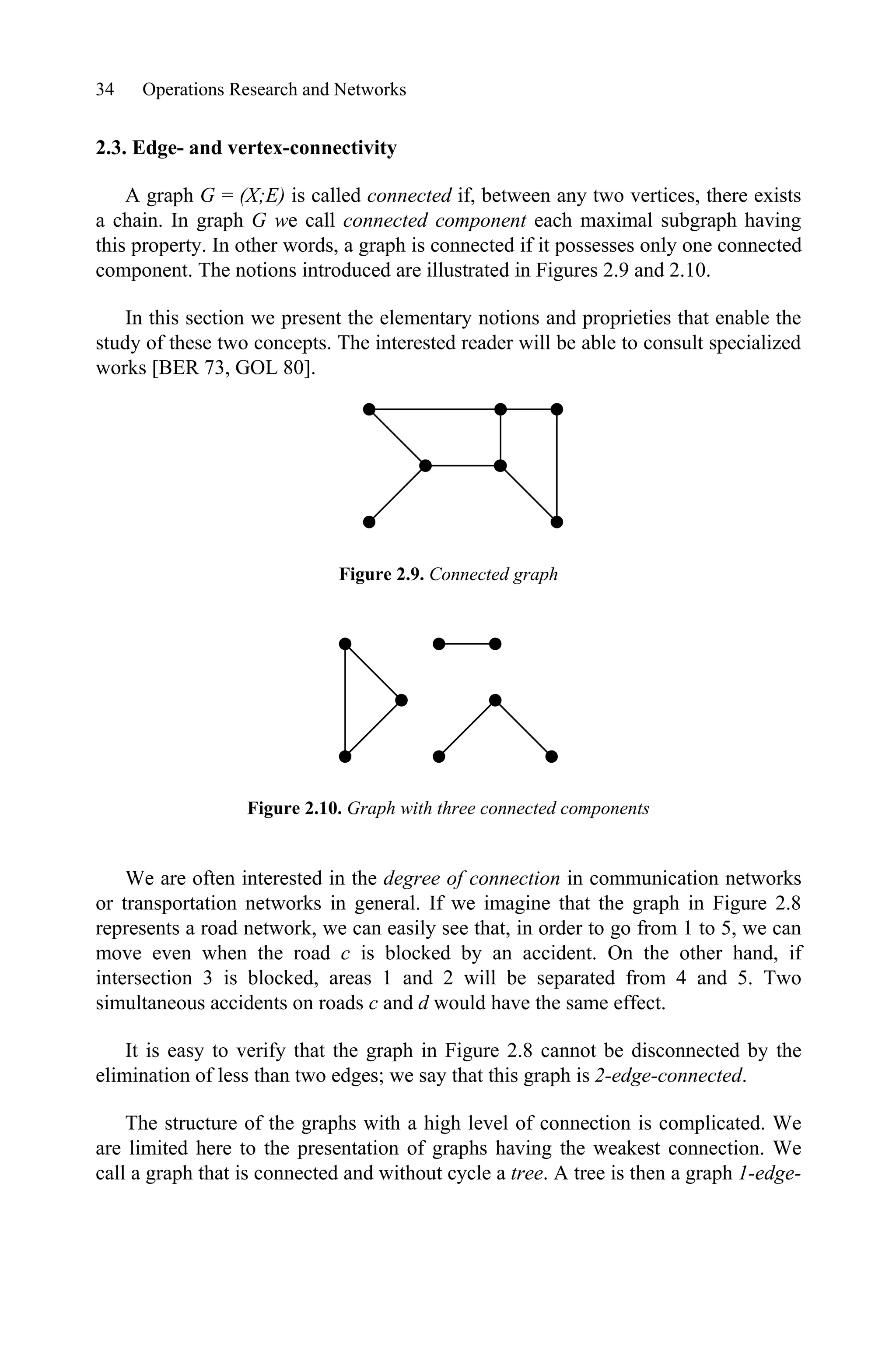 34 Operations Research and Networks
2.3. Edge- and vertex-connectivity
A graph G = (X;E) is called connected if, between any two vertices, there exists
a chain. In graph G we call connected component each maximal subgraph having
this property. In other words, a graph is connected if it possesses only one connected
component. The notions introduced are illustrated in Figures 2.9 and 2.10.
In this section we present the elementary notions and proprieties that enable the
study of these two concepts. The interested reader will be able to consult specialized
works [BER 73, GOL 80].
Figure 2.9. Connected graph
Figure 2.10. Graph with three connected components
We are often interested in the degree of connection in communication networks
or transportation networks in general. If we imagine that the graph in Figure 2.8
represents a road network, we can easily see that, in order to go from 1 to 5, we can
move even when the road c is blocked by an accident. On the other hand, if
intersection 3 is blocked, areas 1 and 2 will be separated from 4 and 5. Two
simultaneous accidents on roads c and d would have the same effect.
It is easy to verify that the graph in Figure 2.8 cannot be disconnected by the
elimination of less than two edges; we say that this graph is 2-edge-connected.
The structure of the graphs with a high level of connection is complicated. We
are limited here to the presentation of graphs having the weakest connection. We
call a graph that is connected and without cycle a tree. A tree is then a graph 1-edge-
 