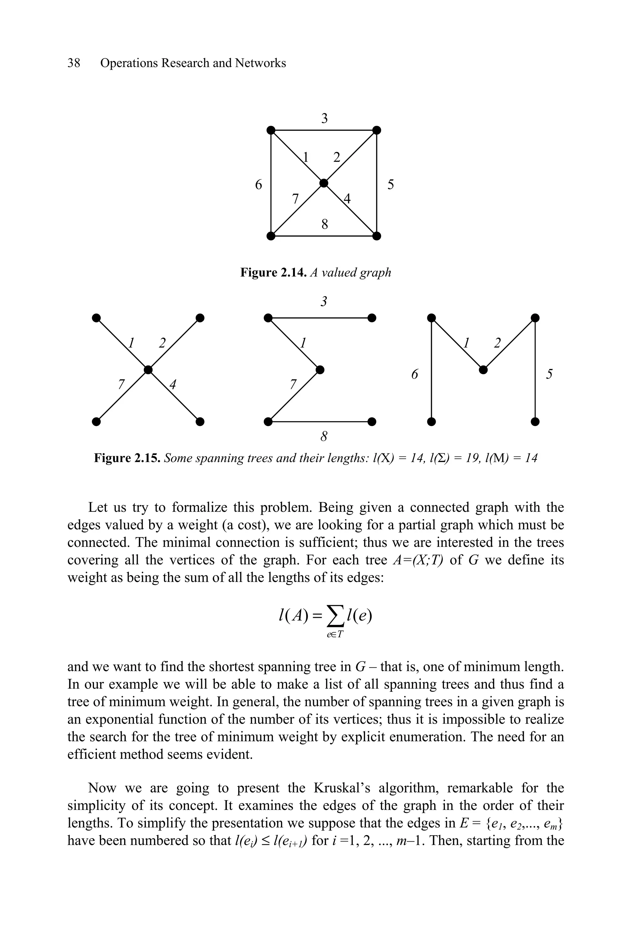 38 Operations Research and Networks
Figure 2.14. A valued graph
Figure 2.15. Some spanning trees and their lengths: l(X) = 14, l(6) = 19, l(M) = 14
Let us try to formalize this problem. Being given a connected graph with the
edges valued by a weight (a cost), we are looking for a partial graph which must be
connected. The minimal connection is sufficient; thus we are interested in the trees
covering all the vertices of the graph. For each tree A=(X;T) of G we define its
weight as being the sum of all the lengths of its edges:
¦
T
e
e
l
A
l )
(
)
(
and we want to find the shortest spanning tree in G – that is, one of minimum length.
In our example we will be able to make a list of all spanning trees and thus find a
tree of minimum weight. In general, the number of spanning trees in a given graph is
an exponential function of the number of its vertices; thus it is impossible to realize
the search for the tree of minimum weight by explicit enumeration. The need for an
efficient method seems evident.
Now we are going to present the Kruskal’s algorithm, remarkable for the
simplicity of its concept. It examines the edges of the graph in the order of their
lengths. To simplify the presentation we suppose that the edges in E = {e1, e2,..., em}
have been numbered so that l(ei) d l(ei+1) for i =1, 2, ..., m–1. Then, starting from the
1 2
3
4
5
6
8
7
1 2
4
7
1
3
8
7
1 2
5
6
 