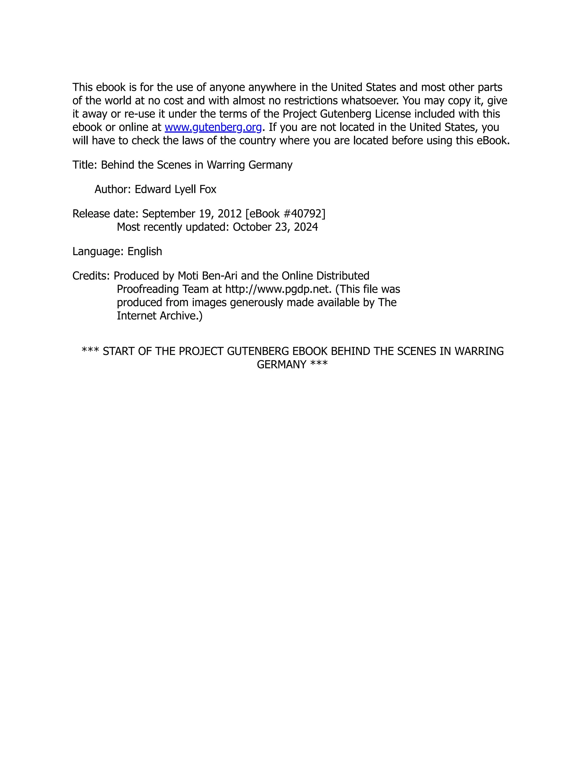 This ebook is for the use of anyone anywhere in the United States and most other parts
of the world at no cost and with almost no restrictions whatsoever. You may copy it, give
it away or re-use it under the terms of the Project Gutenberg License included with this
ebook or online at www.gutenberg.org. If you are not located in the United States, you
will have to check the laws of the country where you are located before using this eBook.
Title: Behind the Scenes in Warring Germany
Author: Edward Lyell Fox
Release date: September 19, 2012 [eBook #40792]
Most recently updated: October 23, 2024
Language: English
Credits: Produced by Moti Ben-Ari and the Online Distributed
Proofreading Team at http://www.pgdp.net. (This file was
produced from images generously made available by The
Internet Archive.)
*** START OF THE PROJECT GUTENBERG EBOOK BEHIND THE SCENES IN WARRING
GERMANY ***
 