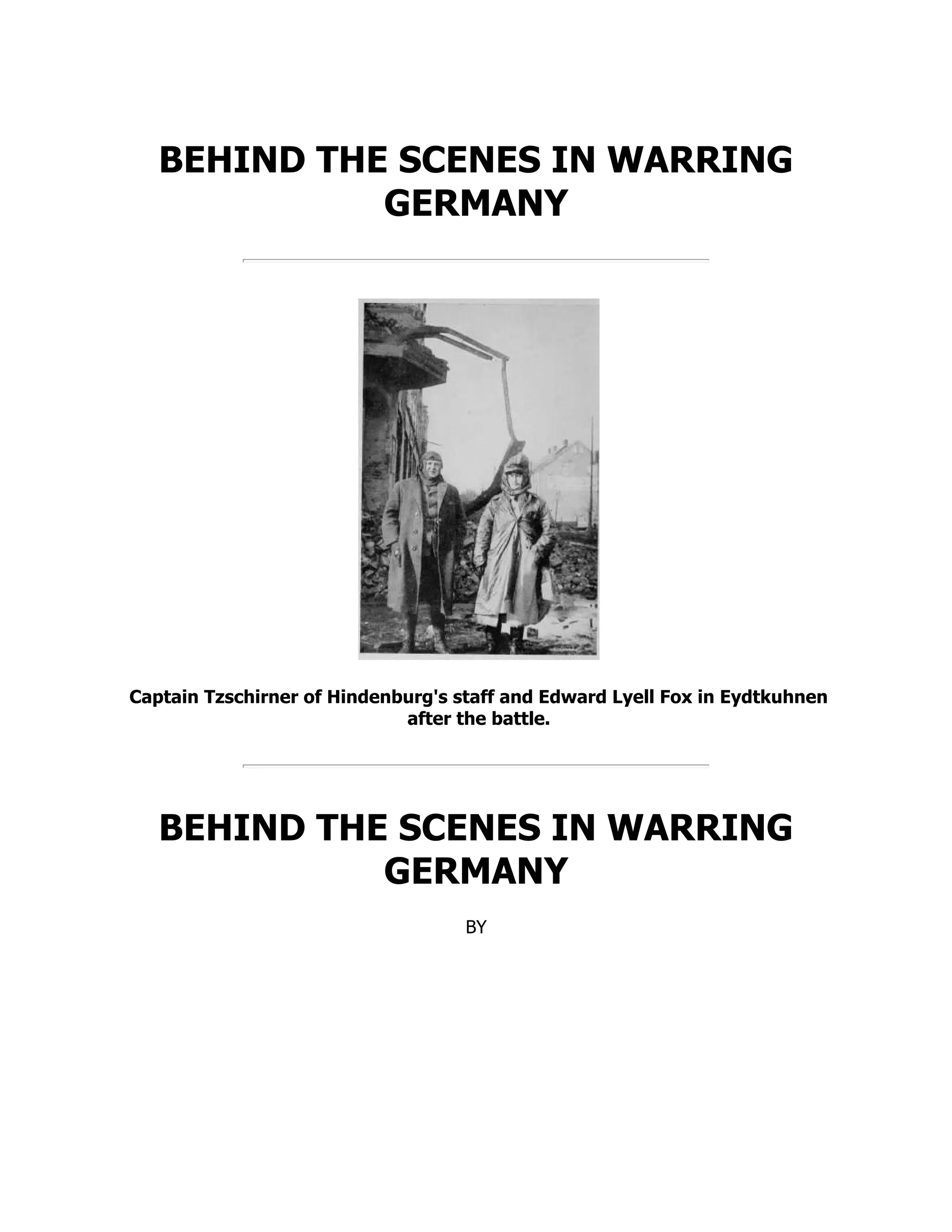 BEHIND THE SCENES IN WARRING
GERMANY
Captain Tzschirner of Hindenburg's staff and Edward Lyell Fox in Eydtkuhnen
after the battle.
BEHIND THE SCENES IN WARRING
GERMANY
BY
 