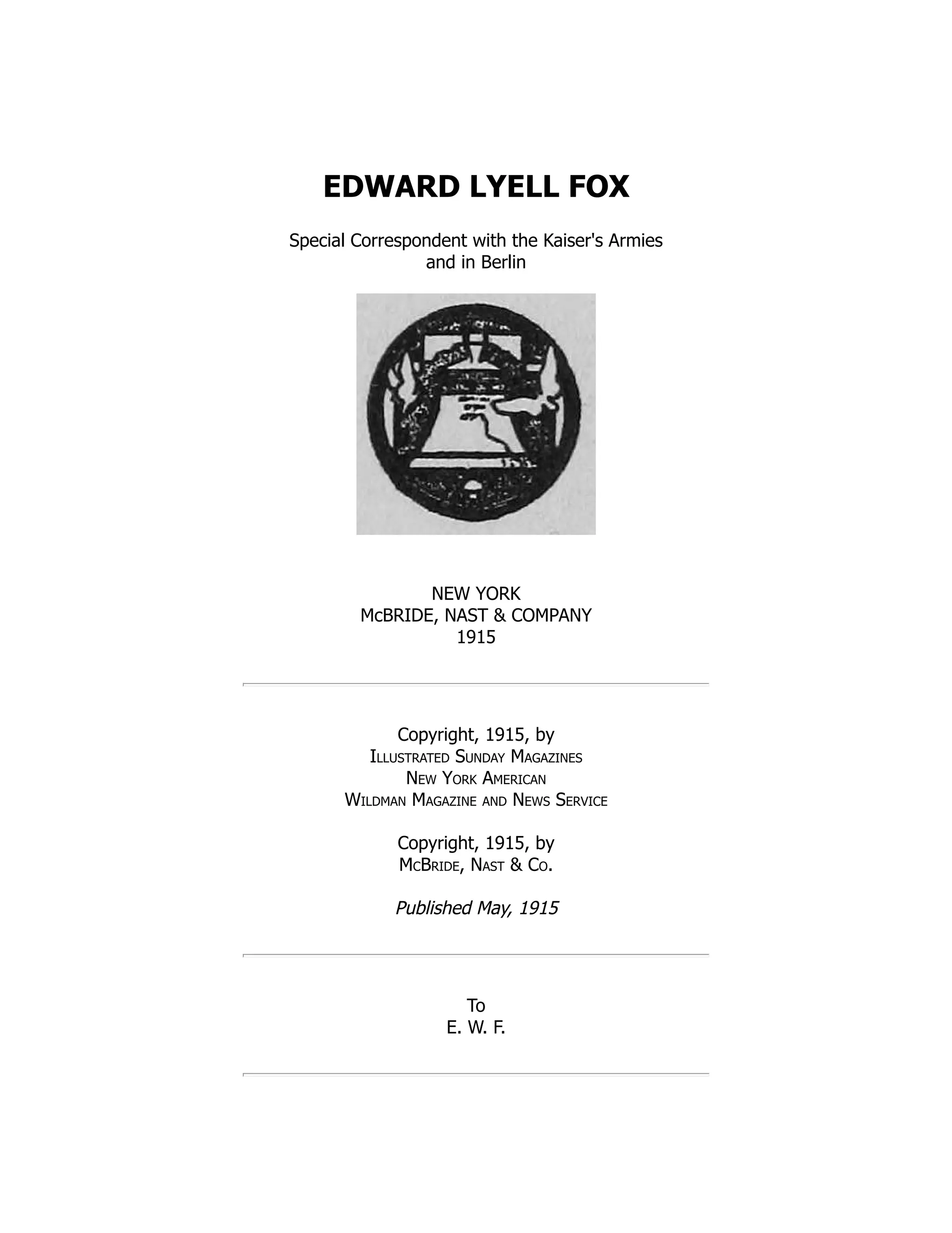 EDWARD LYELL FOX
Special Correspondent with the Kaiser's Armies
and in Berlin
NEW YORK
McBRIDE, NAST  COMPANY
1915
Copyright, 1915, by
Illustrated Sunday Magazines
New York American
Wildman Magazine and News Service
Copyright, 1915, by
McBride, Nast  Co.
Published May, 1915
To
E. W. F.
 